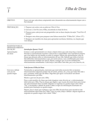 Lição
                                                                                Filha de Deus
1

OBJETIVO:          Fazer com que cada aluna compreenda mais claramente seu relacionamento ímpar com o
                   Pai Celestial


PREPARAÇÃO:        1. Preparar um cartaz com as palavras Filha de Deus.
                   2. Gravura 1, Um Pai com a Filha, encontrada no final do livro.
                   3. Preparar para cada jovem um pergaminho com as duas citações da seção “Você Foi e É
                      Amada”.
                   4. Designar uma aluna para preparar uma leitura musical de “Ó Meu Pai”, (Hinos 177.)
                   5. Designar um membro da classe para apresentar escrituras, histórias, ou citações que
                   você desejar.


SUGESTÃO PARA O
DESENVOLVIMENTO
DA LIÇÃO        Introdução: Quem é Você?
Apresentações      Comece a aula apresentando-se à classe e depois deixe que cada moça faça o mesmo.
da classe          Durante as apresentações incentive cada jovem a compartilhar uma experiência própria
                   que a faz ímpar em sua família ou entre os amigos. Depois das apresentações, peça às
                   moças que pensem sobre os relacionamentos de sua vida. Saliente que todas as jovens
                   têm diferentes relacionamentos e que, por serem únicas, suas contribuições para esses
                   relacionamentos também são únicas; depois, explique que as jovens também têm
                   relacionamentos semelhantes. Cada moça é uma filha e tem mãe, pai, avós, bisavós, etc.


                   Toda Jovem é Filha de Deus
Gravura e debate   Terminadas as apresentações, mencione que nem todas as jovens têm os mesmos
com uso do         relacionamentos (algumas podem não ter irmãs, primas, etc.), mas que todas têm mãe e
quadro-negro       pai e, portanto, todas elas são filhas. Diga-lhes que agora vai focalizar um desses
                   relacionamentos: pai-filha.
                   Mostre a gravura do pai com a filha.
                   Peça a cada membro da classe que tente imaginar como deveria ser o relacionamento
                   ideal entre pai e filha. Peça às moças que digam o que os pais deveriam fazer para tornar
                   um relacionamento bem sucedido. Registre as respostas no quadro-negro sob o título
                   “Pai” e encaminhe o debate de modo a obter os tipos de informações mostrados no
                   modelo para ilustração no quadro-negro.
                   Depois, peça à classe que explique o que uma filha deveria fazer para incentivar este
                   relacionamento ideal entre pai e filha. Uma vez mais, dirija o debate e depois registre as
                   respostas no quadro-negro, sob o título “Filha”.




2
 