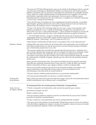 Lição 26

                     “Em maio de 1972 Julie (Wang) descia uma rua da cidade de Kaohsiung, Taiwan, quando
                     viu dois jovens estrangeiros distribuindo folhetos aos transeuntes. Ela recebeu um dos
                     folhetos e descobriu que era uma breve mensagem da restauração do evangelho de Jesus
                     Cristo...Julie fora criada cuidadosamente nos ensinamentos do evangelho e foi movida
                     pelo Espírito a aprender sobre essa restauração. Escreveu para os élderes e quase
                     imediatamente foi visitada por eles. Ela soube que o evangelho era verdadeiro assim que
                     o ouviu e teve o desejo de ser batizada.
                     “O pai de Julie (que era ministro de uma congregação) não podia entender seu pedido...
                     Não obstante, quando Julie lhe falou mais sobre a Igreja de Jesus Cristo dos Santos dos
                     Últimos Dias, ele também aceitou a mensagem da restauração.
                     “No dia 1º de abril de 1973, domingo, Julie foi com o pai, a mãe e mais sessenta e dois
                     membros da Igreja K’e Liao, à capela de Kaohsiung. Naquele dia, com lágrimas nos
                     olhos, Julie viu o pai e a mãe serem batizados... E ficou radiante de alegria ao ver mais 48
                     pessoas, a quem amara durante toda a vida, também entrarem nas águas do batismo.
                     “... Por intermédio da força, coragem e testemunho de uma jovem de quinze anos, uma
                     congregação inteira foi convertida à Igreja de Jesus Cristo dos Santos dos Últimos Dias.”
                     (Malan R. Jackson, “Julie Wang”, New Era, junho de 1973, p.7.)
                     • Que bênção o testemunho de Julie trouxe à sua própria vida e à de outras pessoas?
História e debate    Explique-lhes que outros efeitos de um testemunho, mais particulares, são revelados por
                     meio deste acontecimento na vida de uma jovem conversa. Prestem atenção às bênçãos
                     que o testemunho proporcinou à sua vida.
                     “Havia pouco tempo que fora batizada, quando descobri que precisava submeter-me a
                     uma cirurgia. Quando uma amiga que não era da Igreja foi visitar-me no hospital, contei-
                     lhe sobre meu batismo. Ela respondeu-me que eu estava no hospital por ter sido
                     convertida a uma igreja que não acreditava em Cristo. Fiquei surpresa diante de sua falta
                     de conhecimento a respeito da Igreja, sabendo que ela convivera com membros durante
                     muitos anos.
                     Nunca prestara testemunho antes, mas senti necessidade de fazê-lo naquele momento.
                     Disse-lhe que realmente adoramos Jesus Cristo, que ele é o Filho de Deus, que Joseph
                     Smith é um profeta de Deus e que a Igreja continua a receber revelações hoje.
                     Não convenci minha amiga de que ela devia ser batizada na Igreja, mas adquiri, com
                     aquela experiência, uma indescritível força interior. Essa força ajudou-me na
                     convalescença e tem sido fonte de consolo desde aí.”
                     • De que maneira também podem beneficiar-se, ao prestarem testemunho?
                     • Por que prestar testemunho nos dá força e conforto interiores?
Testemunho           Diga à classe que toda jovem que está disposta a pagar o preço de um testemunho poderá
da professora        recebê-lo juntamente com as bênçãos que o acompanham.


                     O Testemunho Deve Ser Continuamente Fortalecido e Compartilhado
Lição com uso        • Tendo conseguido um testemunho, pode uma jovem garantir que o mesmo
de objeto e debate   permanecerá sempre com ela?
                     Mostre a planta à classe.
                     • De que maneira podemos comparar esta flor ao testemunho de uma jovem? (Ambos
                     precisam de alimento constantemente.)
                     • O que acontecerá a um testemunho que não for adequadamente cuidado?
                     • Por que uma jovem perderia seu testemunho? (Respostas possíveis: deixar de santificar
                     o Dia do Senhor, negligenciar orações e estudo do evangelho, colocar as coisas do mundo
                     acima das espirituais, quebrar a Palavra de Sabedoria.)




                                                                                                              115
 