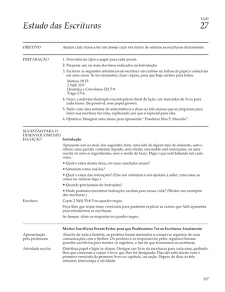 Lição

Estudo das Escrituras                                                                                        27

OBJETIVO            Ajudar cada aluna a ter um desejo cada vez maior de estudar as escrituras diariamente.


PREPARAÇÃO          1. Providenciar lápis e papel para cada jovem.
                    2. Preparar um ou mais dos itens indicados na Introdução.
                    3. Escrever as seguintes referências de escritura em cartões ou folhas de papel e colocá-las
                       em uma caixa. Se for necessário, fazer cópias, para que haja cartões para todas.
                      Mateus 18:15
                      2 Néfi 32:9
                      Doutrina e Convênios 121:7-8
                      Tiago 1:5-6
                    4. Fazer, conforme ilustração encontrada no final da lição, um marcador de livro para
                       cada aluna. (Se possível, usar papel grosso).
                    5. Pedir com uma semana de antecedência a duas ou três alunas que se preparem para
                       dizer sua escritura favorita, explicando por que é especial para elas.
                    6. Optativo: Designar uma aluna para apresentar “Ponderar Não É Absurdo”.


SUGESTÃO PARA O
DESENVOLVIMENTO
DA LIÇÃO        Introdução
                    Apresente um ou mais dos seguintes itens: uma lata de algum tipo de alimento, sem o
                    rótulo; uma garrafa contendo líquido, sem rótulo; um molde sem instruções; ou uma
                    receita só com os ingredientes, sem o modo de fazer. Diga o que está faltando em cada
                    coisa.
                    • Qual o valor destes itens, em suas condições atuais?
                    • Saberiam como usá-los?
                    • Qual o valor das instruções? (Elas nos orientam e nos ajudam a saber como usar as
                    coisas ou realizar algo.)
                    • Quando precisamos de instruções?
                    • Onde podemos encontrar instruções escritas para nossa vida? (Mostre um exemplar
                    das escrituras.)
Escritura           Copie 2 Néfi 33:4-5 no quadro-negro.
                    Peça-lhes que leiam esses versículos para poderem explicar as razões que Néfi apresenta
                    para estudarmos as escrituras.
                    Se desejar, aliste as respostas no quadro-negro.


                    Muitos Sacrifícios Foram Feitos para que Pudéssemos Ter as Escrituras Atualmente
Apresentação        Através de toda a história, os profetas foram instruídos a conservar registros de suas
pela professora     comunicações com o Senhor. Os profetas e os responsáveis pelos registros fizeram
                    grandes sacrifícios para manter os registros, a fim de que tivessemos as escrituras.
Atividade escrita   Distribua papel e lápis às alunas. Designe um livro de escrituras para cada uma, pedindo-
                    lhes que comecem a copiar o livro que lhes foi designado. Elas deverão iniciar com o
                    primeiro versículo do primeiro livro ou capítulo, ou seção. Depois de dois ou três
                    minutos, interrompa a atividade.



                                                                                                              117
 