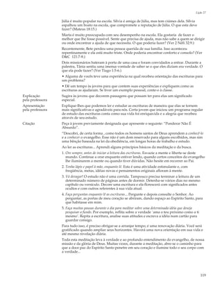 Lição 27

                  Júlia é muito popular na escola. Sílvia é amiga de Júlia, mas tem ciúmes dela. Sílvia
                  espalhou um boato na escola, que compromete a reputação de Júlia. O que esta deve
                  fazer? (Mateus 18:15.)
                  Marta é muito preocupada com seu desempenho na escola. Ela gostaria de fazer o
                  melhor que lhe fosse possível. Sente que precisa de ajuda, mas não sabe a quem se dirigir
                  ou onde encontrar a ajuda de que necessita. O que poderia fazer? (Ver 2 Néfi 32:9.)
                  Recentemente, Bete perdeu uma pessoa querida de sua família. Isso aconteceu
                  repentinamente e ela está muito triste. Onde poderia encontrar conforto e consolo? (Ver
                  D&C 121:7-8.)
                  Dois missionários bateram à porta de uma casa e foram convidados a entrar. Durante a
                  palestra, Tânia sentiu uma imensa vontade de saber se o que eles diziam era verdade. O
                  que ela pode fazer? (Ver Tiago 1:5-6.)
                  • Alguma de vocês teve uma experiência na qual recebeu orientação das escrituras para
                  um problema?
                  • Dê um tempo às jovens para que contem suas experiências e expliquem como as
                  escrituras as ajudaram. Se tiver um exemplo pessoal, conte-o à classe.
Explicação        Sugira às jovens que decorem passagens que possam ter para elas um significado
pela professora   especial.
Apresentação      Explique-lhes que podemos ler e estudar as escrituras de maneira que elas se tornem
pela professora   mais significativas e agradáveis para nós. Certa jovem que iniciou um programa regular
                  de estudo das escrituras conta como sua vida foi enriquecida e a alegria que recebeu
                  através de seu estudo.
Citação           Peça à jovem previamente designada que apresente o seguinte: “Ponderar Não É
                  Absurdo”.
                  “Descobri, de certa forma , como todos os homens santos de Deus aprendem a conhecê-lo
                  e a conhecer o evangelho. Esse não é um dom reservado para alguns escolhidos, mas sim
                  uma bênção baseada na lei da obediência, em longas horas de trabalho e estudo.
                  Ao ler as escrituras... Aprendi alguns princípios básicos da meditação e da busca.
                  1. Ore sempre, antes de iniciar a leitura das escrituras. Esvazie a mente e liberte-se deste
                     mundo. Continue a orar enquanto estiver lendo, quando certos conceitos do evangelho
                     lhe iluminarem a mente ou quando tiver dúvidas. Não hesite em recorrer ao Pai.
                  2. Tenha lápis e papel à mão, enquanto lê. Esta é uma atividade estimulante e, com
                     freqüência, metas, idéias novas e pensamentos originais afloram à mente.
                  3. Vá devagar! O estudo não é uma corrida. Tampouco precisa terminar a leitura de um
                     determinado número de páginas antes de dormir. Detenha-se vários dias no mesmo
                     capítulo ou versículo. Decore uma escritura e ela florescerá com significados antes
                     ocultos e com outros referentes à sua vida atual.
                  4. Faça perguntas enquanto lê as escrituras... Pergunte e depois consulte o Senhor. Ao
                     perguntar, as portas de meu coração se abriram, dando espaço ao Espírito Santo, para
                     que habitasse em mim.
                  5. Faça muitas pausas durante o dia para meditar sobre uma determinada idéia que deseja
                     pesquisar a fundo. Por exemplo, reflita sobre a verdade `ama o teu próximo como a ti
                     mesmo’. Repita a escritura, analise suas atitudes e escreva a idéia num cartão para
                     guardar consigo.
                  Para tudo isso, é preciso obrigar-se a arranjar tempo; é uma renovação diária. Você será
                  gratificado quando ampliar seus horizontes. Haverá uma nova orientação em sua vida e
                  até mesmo revelação diária.
                  Toda esta meditação leva à verdade e ao profundo entendimento do evangelho, de nossa
                  missão e da glória de Deus. Muitas vezes, durante a meditação, abre-se o caminho para
                  que a doce paz do Espírito Santo penetre em seu coração e ilumine todo o seu corpo com
                  a verdade...




                                                                                                            119
 