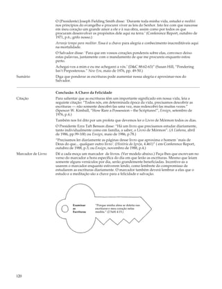 O (Presidente) Joseph Fielding Smith disse: `Durante toda minha vida, estudei e meditei
                    nos princípios do evangelho e procurei viver as leis do Senhor. Isto fez com que nascesse
                    em meu coração um grande amor a ele e à sua obra, assim como por todos os que
                    procuram desenvolver os propósitos dele aqui na terra.’ (Conference Report, outubro de
                    1971, p.6.; grifo nosso.)
                    Arranje tempo para meditar. Essa é a chave para alegria e conhecimento inacreditáveis aqui
                    na mortalidade.
                    O Salvador disse: `Para que em vossos corações pondereis sobre elas, convosco deixo
                    estas palavras, juntamente com o mandamento de que me procureis enquanto estou
                    perto.
                    Achegai-vos a mim e eu me achegarei a vós.’ (D&C 88:62-63)” (Susan Hill, “Pondering
                    Isn’t Preposterous.” New Era, maio de 1976, pp. 49-50.)
Sumário             Diga que ponderar as escrituras pode aumentar nossa alegria e aproximar-nos do
                    Salvador.


                    Conclusão: A Chave da Felicidade
Citação             Para salientar que as escrituras têm um importante significado em nossa vida, leia a
                    seguinte citação: “Todos nós, em determinada época da vida, precisamos descobrir as
                    escrituras — não somente descobri-las uma vez, mas redescobri-las muitas vezes.”
                    (Spencer W. Kimball, “How Rare a Possession – the Scriptures!”, Ensign, setembro de
                    1976, p.4.)
                    Também nos foi dito por um profeta que devemos ler o Livro de Mórmon todos os dias.
                    O Presidente Ezra Taft Benson disse: “Há um livro que precisamos estudar diariamente,
                    tanto individualmente como em família, a saber, o Livro de Mórmon”. (A Liahona, abril
                    de 1986, pp.99-100; ou Ensign, maio de 1986, p.78.)
                    “Precisamos ler diariamente as páginas desse livro que aproxima o homem `mais de
                    Deus do que... qualquer outro livro’. (História da Igreja, 4.461)” ( em Conference Report,
                    outubro de 1988, p.3; ou Ensign, novembro de 1988, p.4.)
Marcador de Livro   Dê a cada moça um marcador de livros. (Ver modelo abaixo.) Peça-lhes que escrevam no
                    verso do marcador a hora específica do dia em que lerão as escrituras. Mesmo que leiam
                    somente alguns versículos por dia, serão grandemente beneficiadas. Incentive-as a
                    usarem o marcador enquanto estiverem lendo, como lembrete do compromisso de
                    estudarem as escrituras diariamente. O marcador também deverá lembrar a elas que o
                    estudo e a meditação são a chave para a felicidade e salvação.




                               Examinar      “Porque minha alma se deleita nas
                               as            escrituras e meu coração nelas
                               Escrituras    medita.” (2 Néfi 4:15.)




120
 