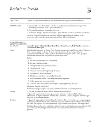 Resistir ao Pecado                                                                                           Lição

                                                                                                             28

OBJETIVO             Ajudar cada jovem a reconhecer que deve fortalecer-se para vencer as tentações.


PREPARAÇÃO           1. Gravura 15, Iscas, Armadilhas e Redes, encontrada no final do livro. (Se possível,
                        providenciar algumas iscas e armadilhas reais.)
                     2. Arranjar lápis e papel para todas as jovens.
                     3. Se desejar, designe algumas alunas para apresentarem histórias, escrituras ou citações.
                     Atenção: Não use o período de aula para discutir as doutrinas de Satanás. Evite
                     conversas sobre experiências que pessoas tenham tido com Satanás.


SUGESTÃO PARA O
DESENVOLVIMENTO
DA LIÇÃO        Aprender Quem É Satanás, Quais Seus Propósitos e Poderes, Pode Ajudar as Jovens a
                Vencerem as Tentações
Pistas               Distribua lápis e papel às alunas. Peça-lhes que numerem o papel de um a dez. Conforme
                     lê as pistas a seguir, as alunas deverão escrever o nome da pessoa que acham
                     corresponder a cada uma delas, ao lado do número. Ninguém deverá fazer qualquer
                     comentário em voz alta, até que as dez pistas sejam lidas.
                     Pistas:
                      1. Sou um filho espiritual do Pai Celestial.
                      2. Sou seu irmão espiritual.
                      3. Estive presente no Conselho dos Céus.
                      4. Fui um anjo de Deus.
                      5. Falei com autoridade na presença de Deus.
                      6. Fui chamado “Filho da Manhã”.
                      7. Rebelei-me e rejeitei o plano do Pai Celestial.
                      8. Muitos de meus irmãos e irmãs espirituais me seguiram.
                      9. Tenho apenas um corpo espiritual.
                     10. Guiei um terço das hostes celestiais para longe da presença de Deus.
                     (Resposta: Satanás ou Lúcifer.)
                     Compare as respostas para ver quem identificou Satanás ou Lúcifer primeiro.
Debate               • Por que algumas das descrições de Satanás as confundiram?
                     • Quais são alguns outros nomes pelos quais Satanás é conhecido? (Demônio,
                     Destruidor, Maligno, Perdição, Príncipe dos Demônios, Dragão, Serpente, Tentador, pai
                     de todas as mentiras e outros.)
Escritura            • Quais são alguns propósitos de Satanás na terra? (Para responder a essa pergunta, peça
                     às jovens que leiam Moisés 4:3-4.) (Satanás procurou destruir o livre-arbítrio dos homens,
                     ter sobre eles o poder de Deus, enganá-los, cegá-los e levá-los cativos a seu bel-prazer.)
                     Explique-lhes que há outra razão para Satanás tentar-nos. Peça às alunas que leiam 2 Néfi
                     2:27: “Pois ele (Satanás) procura tornar todos os homens tão miseráveis como ele
                     próprio”.




                                                                                                              121
 
