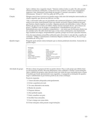 Lição 28

Citação              Após o debate, leia a seguinte citação: “Satanás conhece todos os ardis. Ele sabe quando
                     estamos suscetíveis a tentações, e como levar-nos a praticar o mal. E seus mensageiros
                     sugerem o mal, diminuem a gravidade do pecado e o tornam convidativo” (ElRay L.
                     Christiansen, “Q and A”, New Era, julho de 1975, p. 49).
Citação              Designe uma jovem a escrever no quadro-negro cada uma das tentações mencionadas na
                     citação seguinte, que deverá ser lida em voz alta.
                     “Ora, o adversário sabe que um pecadinho não continuará pequeno e, para conduzir-nos
                     todos ao seu reino, tenta primeiro fazer-nos mentir um pouco, depois justificar-nos pelo
                     que fizemos, depois enganar ou roubar. Algumas pessoas são induzidas a violar o Dia do
                     Senhor até que isso se torne um hábito. Outras iniciam tomando álcool, `para relaxar um
                     pouco’. Também o uso de drogas, a maledicência, a desobediência aos pais, ou a
                     deslealdade para com os próprios companheiros — são meios que ele tem para afastar-nos
                     do caminho certo. Ele sabe muito bem que, se tais coisas continuarem, esse afastamento
                     logo resultará em mágoa, arrependimento e perdas, porque nos levam a pecados maiores.
                     Uma das mais infames armadilhas utilizadas pelo adversário é, sem dúvida, a quebra da
                     castidade.” (ElRay L.Christiansen, Conference Report, outubro de 1974, p. 29; ou Ensign,
                     novembro de 1974, p.24.)
Quadro-negro         Pergunte quais seriam outras tentações que as alunas poderiam encontrar. Acrescente ao
                     quadro-negro.


                       Tentações
                       mentir                        beber
                       enganar                       roubar em lojas
                       blasfemar                     tomar drogas
                       roubar                        desobedecer aos pais
                       procrastinar                  trapacear
                       violar o Dia do Senhor        quebrar a lei da castidade
                       sentir desânimo               usar linguagem profana
                                                     (e outras)




Atividade de grupo   Divida a classe em grupos de três ou quatro alunas. Peça a cada grupo que debata duas
                     ou três tentações da lista. Deverão determinar como combater e resistir a essas tentações.
                     Após o debate dos grupos, estes deverão fazer um relato de suas conclusões para a classe.
                     À medida que forem apresentando suas sugestões, vá apagando as tentações do quadro-
                     negro e substituindo-as por formas positivas de evitar a tentação.
                     Possíveis respostas
                      1. Tomar decisões adequadas antecipadamente.
                      2. Evitar a aparência do mal.
                      3. Ter uma alternativa em mente.
                      4. Mudar de assunto.
                      5. Preparar defesas.
                      6. Orar pedindo ajuda.
                      7. Pedir conselhos aos pais.
                      8. Escolher boas amizades.
                      9. Usar o tempo em coisas úteis.
                     10. Evitar situações onde possam surgir tentações.




                                                                                                           123
 