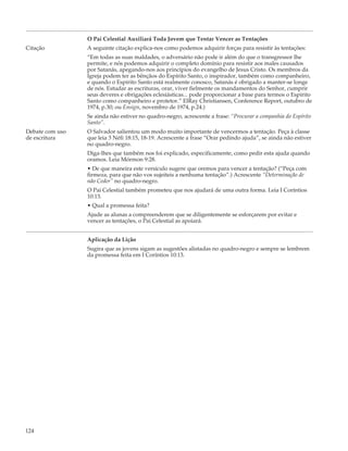 O Pai Celestial Auxiliará Toda Jovem que Tentar Vencer as Tentações
Citação          A seguinte citação explica-nos como podemos adquirir forças para resistir às tentações:
                 “Em todas as suas maldades, o adversário não pode ir além do que o transgressor lhe
                 permite, e nós podemos adquirir o completo domínio para resistir aos males causados
                 por Satanás, apegando-nos aos princípios do evangelho de Jesus Cristo. Os membros da
                 Igreja podem ter as bênçãos do Espírito Santo, o inspirador, também como companheiro,
                 e quando o Espírito Santo está realmente conosco, Satanás é obrigado a manter-se longe
                 de nós. Estudar as escrituras, orar, viver fielmente os mandamentos do Senhor, cumprir
                 seus deveres e obrigações eclesiásticas... pode proporcionar a base para termos o Espírito
                 Santo como companheiro e protetor.” ElRay Christiansen, Conference Report, outubro de
                 1974, p.30; ou Ensign, novembro de 1974, p.24.)
                 Se ainda não estiver no quadro-negro, acrescente a frase: “Procurar a companhia do Espírito
                 Santo”.
Debate com uso   O Salvador salientou um modo muito importante de vencermos a tentação. Peça à classe
de escritura     que leia 3 Néfi 18:15, 18-19. Acrescente a frase “Orar pedindo ajuda”, se ainda não estiver
                 no quadro-negro.
                 Diga-lhes que também nos foi explicado, especificamente, como pedir esta ajuda quando
                 oramos. Leia Mórmon 9:28.
                 • De que maneira este versículo sugere que oremos para vencer a tentação? (“Peça com
                 firmeza, para que não vos sujeiteis a nenhuma tentação”.) Acrescente “Determinação de
                 não Ceder” no quadro-negro.
                 O Pai Celestial também prometeu que nos ajudará de uma outra forma. Leia I Coríntios
                 10:13.
                 • Qual a promessa feita?
                 Ajude as alunas a compreenderem que se diligentemente se esforçarem por evitar e
                 vencer as tentações, o Pai Celestial as apoiará.


                 Aplicação da Lição
                 Sugira que as jovens sigam as sugestões alistadas no quadro-negro e sempre se lembrem
                 da promessa feita em I Coríntios 10:13.




124
 