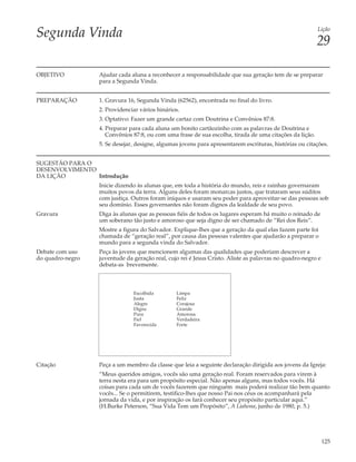 Segunda Vinda                                                                                            Lição

                                                                                                         29

OBJETIVO          Ajudar cada aluna a reconhecer a responsabilidade que sua geração tem de se preparar
                  para a Segunda Vinda.


PREPARAÇÃO        1. Gravura 16, Segunda Vinda (62562), encontrada no final do livro.
                  2. Providenciar vários hinários.
                  3. Optativo: Fazer um grande cartaz com Doutrina e Convênios 87:8.
                  4. Preparar para cada aluna um bonito cartãozinho com as palavras de Doutrina e
                     Convênios 87:8, ou com uma frase de sua escolha, tirada de uma citações da lição.
                  5. Se desejar, designe, algumas jovens para apresentarem escrituras, histórias ou citações.


SUGESTÃO PARA O
DESENVOLVIMENTO
DA LIÇÃO        Introdução
                  Inicie dizendo às alunas que, em toda a história do mundo, reis e rainhas governaram
                  muitos povos da terra. Alguns deles foram monarcas justos, que trataram seus súditos
                  com justiça. Outros foram iníquos e usaram seu poder para aproveitar-se das pessoas sob
                  seu domínio. Esses governantes não foram dignos da lealdade de seu povo.
Gravura           Diga às alunas que as pessoas fiéis de todos os lugares esperam há muito o reinado de
                  um soberano tão justo e amoroso que seja digno de ser chamado de “Rei dos Reis”.
                  Mostre a figura do Salvador. Explique-lhes que a geração da qual elas fazem parte foi
                  chamada de “geração real”, por causa das pessoas valentes que ajudarão a preparar o
                  mundo para a segunda vinda do Salvador.
Debate com uso    Peça às jovens que mencionem algumas das qualidades que poderiam descrever a
do quadro-negro   juventude da geração real, cujo rei é Jesus Cristo. Aliste as palavras no quadro-negro e
                  debata-as brevemente.



                               Escolhida        Limpa
                               Justa            Feliz
                               Alegre           Corajosa
                               Digna            Grande
                               Pura             Amorosa
                               Fiel             Verdadeira
                               Favorecida       Forte




Citação           Peça a um membro da classe que leia a seguinte declaração dirigida aos jovens da Igreja:
                  “Meus queridos amigos, vocês são uma geração real. Foram reservados para virem à
                  terra nesta era para um propósito especial. Não apenas alguns, mas todos vocês. Há
                  coisas para cada um de vocês fazerem que ninguém mais poderá realizar tão bem quanto
                  vocês... Se o permitirem, testifico-lhes que nosso Pai nos céus os acompanhará pela
                  jornada da vida, e por inspiração os fará conhecer seu propósito particular aqui.”
                  (H.Burke Peterson, “Sua Vida Tem um Propósito”, A Liahona, junho de 1980, p. 5.)




                                                                                                             125
 