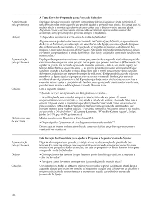 A Terra Deve Ser Preparada para a Volta do Salvador
Apresentação      Explique-lhes que os justos esperam com grande júbilo a segunda vinda do Senhor. É
pela professora   uma bênção estar entre aqueles que podem ajudar a preparar sua vinda. Esclareça que há
                  muitos sinais e eventos que devem ocorrer antes que o Senhor venha em sua glória.
                  Algumas coisas já aconteceram, outras estão ocorrendo agora e outras ainda vão
                  acontecer, como predito pelos profetas antigos e modernos.
Debate            • O que deve acontecer à terra, antes da volta do Salvador?
                  Alguns sinais e profecias incluem: o chamado do Profeta Joseph Smith, o aparecimento
                  do Livro de Mórmon, a restauração do sacerdócio e da Igreja, a restauração do templo e
                  das ordenanças do sacerdócio, a pregação do evangelho ao mundo, a destruição dos
                  iníquos e a salvação dos justos. (Observação: Não gaste tempo discutindo todos os sinais
                  e eventos que precederão a vinda do Senhor. Eles serão discutidos com mais detalhes em
                  outras aulas.)
Apresentação      Explique-lhes que estes e outros eventos que precederão a segunda vinda têm requerido
pela professora   e continuarão a requerer uma geração nobre para que possam acontecer. (Observação: Se
                  a palavra geração for definida apenas de maneira comum — isto é, um curto espaço de
                  tempo, talvez trinta a quarenta anos — as jovens poderão presumir erroneamente que
                  sabemos quando o Salvador voltará. Diga-lhes que o termo geração tem vários sentidos
                  diferentes, incluindo um espaço de tempo de mil anos.) É responsabilidade de todos os
                  membros da Igreja ajudar a preparar a terra para o retorno do Senhor, por meio de
                  retidão e de serviço devotado e fiel. É preciso que haja santos dedicados para receber e
                  executar as instruções e propósitos do Senhor, uma geração de membros fortes e firmes,
                  para levarem avante a edificação do reino de Deus na terra.
Citação           Leia a seguinte citação:
                  “Quando ele vier, será para nós um Rei glorioso e celestial...
                  ... A edificação de seu reino foi sempre a característica de seu povo... É nossa
                  responsabilidade construir Sião — não ainda a cidade do Senhor, chamada Sião, mas a
                  ordem religiosa social e econômica que deve preceder sua vinda como um estandarte
                  para as nações. (D&C 64:42.) Precisamos preparar uma geração de santificados, que
                  estejam prontos para receber seu Rei. ` Portanto, permanecei em lugares santos e não mudeis,
                  até que venha o Dia do Senhor.’” (Courtney Lassetter, “When He Comes Again”, Ensign,
                  junho de 1976, pp. 68-70; grifo nosso.)
Debate com uso    Mostre o cartaz com Doutrina e Convênios 87:8.
de escritura      • O que significa “permanecei... em lugares santos e não mudeis”?
                  Depois que as jovens tenham contribuído com suas idéias, peça-lhes que marquem o
                  versículo nas escrituras.


                  Esta Geração Foi Escolhida para Ajudar a Preparar a Segunda Vinda do Senhor
Apresentação      Diga às alunas que é um grande privilégio viver na dispensação da plenitude dos
pela professora   tempos. Os profetas antigos esperavam jubilosamente o dia em que o evangelho fosse
                  restaurado e pregado a todas as nações, em que os preparativos finais fossem feitos para
                  a segunda vinda do Salvador.
Debate            • Como podemos ter certeza de que fazemos parte dos fiéis que ajudam a preparar a
                  volta do Salvador?
                  • Por que e como devemos proteger-nos das condições do mundo atual?
Citações          Use algumas ou todas as citações abaixo para resumir o papel da geração atual. Peça a
                  algumas alunas que leiam em voz alta as seguintes citações que descrevem os desafios e
                  responsabilidades de nossos tempos e expressam aquilo que o Senhor espera da
                  juventude da Igreja.




126
 