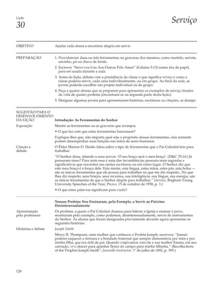 Lição
                                                                                                  Serviço
30

OBJETIVO             Ajudar cada aluna a encontrar alegria em servir.


PREPARAÇÃO           1. Providenciar duas ou três ferramentas ou gravuras dos mesmos, como martelo, serrote,
                        ancinho, pá ou chave de fenda.
                     2. Escrever “Servi-vos Uns Aos Outros Pelo Amor” (Gálatas 5:13) numa tira de papel,
                        para ser usada durante a aula.
                     3. Antes da lição, debata com a presidência da classe o que significa serviço e como a
                        classe poderia servir, cada uma individualmente, ou em grupo. Ao final da aula, as
                        jovens poderão escolher um projeto individual ou de grupo.
                     4. Peça a quatro alunas que se preparem para apresentar os exemplos de serviço tirados
                        da vida de quatro profetas (encontram-se na segunda parte desta lição).
                     5. Designar algumas jovens para apresentarem histórias, escrituras ou citações, se desejar.


SUGESTÃO PARA O
DESENVOLVIMENTO
DA LIÇÃO        Introdução: As Ferramentas do Senhor
Exposição            Mostre as ferramentas ou as gravuras que arranjou.
                     • O que faz com que estas ferramentas funcionem?
                     Explique-lhes que, não importa qual seja o propósito dessas ferramentas, elas somente
                     podem desempenhar suas funções nas mãos de seres humanos.
Citação e            O Élder Marion D. Hanks falou sobre o tipo de ferramentas que o Pai Celestial tem para
debate               trabalhar.
                     “O Senhor disse, falando a seus servos: ‘O seu braço será o meu braço’. (D&C 35:14.) Já
                     pensaram nisso? Para mim essa é uma das incumbências pessoais mais sagradas e
                     significativas que encontrei nas santas escrituras ou em outro lugar. O Senhor diz que
                     este meu braço é o braço dele. Esta mente, esta língua, estas mãos, estes pés, esta bolsa —
                     são as únicas ferramentas que ele possui para trabalhar no que me diz respeito...No que
                     lhes diz respeito, seus braços, seus recursos, sua inteligência, sua língua, sua energia, são
                     as únicas ferramentas de que o Senhor dispõe para trabalhar.” (Service, Brigham Young
                     University Speeches of the Year, Provo, 15 de outubro de 1958, p. 3.)
                     • O que estas palavras significam para vocês?


                     Nossos Profetas Nos Ensinaram, pelo Exemplo, a Servir ao Próximo
                     Desinteressadamente
Apresentação         Os profetas, a quem o Pai Celestial chamou para liderar a Igreja e ensinar o povo,
pela professora      mostraram pelo exemplo, como podemos, desinteressadamente, servir de instrumentos
                     do Senhor. As alunas que foram designadas previamente deverão agora apresentar as
                     seguintes histórias:
Histórias e debate   Joseph Smith
                     Mercy R. Thompson, uma mulher que conheceu o Profeta Joseph, escreveu: “Jamais
                     poderei esquecer a ternura e a bondade fraternal que sempre demonstrou por mim e por
                     minha filha, que era órfã de pai. Quando viajávamos com ele e sua mulher Emma, em seu
                     carroção, vi-o descer para apanhar flores do campo para minha filhinha.” (Recollections
                     of the Prophet Joseph Smith”, Juvenille Instructor, 1º de julho de 1892, p. 399.)




128
 