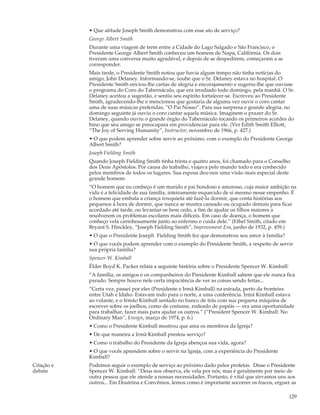 • Que atitude Joseph Smith demonstrou com esse ato de serviço?
            George Albert Smith
            Durante uma viagem de trem entre a Cidade do Lago Salgado e São Francisco, o
            Presidente George Albert Smith conheceu um homem de Napa, Califórnia. Os dois
            tiveram uma conversa muito agradável, e depois de se despedirem, começaram a se
            corresponder.
            Mais tarde, o Presidente Smith notou que havia algum tempo não tinha notícias do
            amigo, John Delaney. Informando-se, soube que o Sr. Delaney estava no hospital. O
            Presidente Smith enviou-lhe cartas de alegria e encorajamento e sugeriu-lhe que ouvisse
            o programa do Coro do Tabernáculo, que era irradiado todo domingo, pela manhã. O Sr.
            Delaney aceitou a sugestão, e sentiu seu espírito fortalecer-se. Escreveu ao Presidente
            Smith, agradecendo-lhe e mencionou que gostaria de alguma vez ouvir o coro cantar
            uma de suas músicas preferidas, “O Pai Nosso”. Para sua surpresa e grande alegria, no
            domingo seguinte já ouviu o coro cantar aquela música. Imaginem o prazer do Sr.
            Delaney, quando ouviu o grande órgão do Tabernáculo tocando os primeiros acordes do
            hino que seu amigo se preocupara em providenciar para ele. (Ver Edith Smith Elliott,
            “The Joy of Serving Humanity”, Instructor, novembro de 1966, p. 427.)
            • O que podem aprender sobre servir ao próximo, com o exemplo do Presidente George
            Albert Smith?
            Joseph Fielding Smith
            Quando Joseph Fielding Smith tinha trinta e quatro anos, foi chamado para o Conselho
            dos Doze Apóstolos. Por causa do trabalho, viajava pelo mundo todo e era conhecido
            pelos membros de todos os lugares. Sua esposa deu-nos uma visão mais especial deste
            grande homem:
            “O homem que eu conheço é um marido e pai bondoso e amoroso, cuja maior ambição na
            vida é a felicidade de sua família, inteiramente esquecido de si mesmo nesse empenho. É
            o homem que embala a criança irrequieta até fazê-la dormir, que conta histórias aos
            pequenos à hora de dormir, que nunca se mostra cansado ou ocupado demais para ficar
            acordado até tarde, ou levantar-se bem cedo, a fim de ajudar os filhos maiores a
            resolverem os problemas escolares mais difíceis. Em caso de doença, o homem que
            conheço vela carinhosamente junto ao enfermo e cuida dele.” (Ethel Smith, citado em
            Bryant S. Hinckley, “Joseph Fielding Smith”, Improvement Era, junho de 1932, p. 459.)
            • O que o Presidente Joseph Fielding Smith fez que demonstrou seu amor à família?
            • O que vocês podem aprender com o exemplo do Presidente Smith, a respeito de servir
            sua própria família?
            Spencer W. Kimball
            Élder Boyd K. Packer relata a seguinte história sobre o Presidente Spencer W. Kimball:
            “A família, os amigos e os companheiros do Presidente Kimball sabem que ele nunca fica
            parado. Sempre houve nele certa impaciência de ver as coisas sendo feitas...
            “Certa vez, passei por eles (Presidente e Irmã Kimball) na estrada, perto da fronteira
            entre Utah e Idaho. Estavam indo para o norte, a uma conferência. Irmã Kimball estava
            ao volante, e o Irmão Kimball sentado no banco de trás com sua pequena máquina de
            escrever sobre os joelhos, como de costume, rodeado de papéis — era uma oportunidade
            para trabalhar, fazer mais para ajudar os outros.” (“President Spencer W. Kimball: No
            Ordinary Man”, Ensign, março de 1974, p. 6.)
            • Como o Presidente Kimball mostrou que ama os membros da Igreja?
            • De que maneira a Irmã Kimball prestou serviço?
            • Como o trabalho do Presidente da Igreja abençoa sua vida, agora?
            • O que vocês aprendem sobre o servir na Igreja, com a experiência do Presidente
            Kimball?
Citação e   Podemos seguir o exemplo de serviço ao próximo dado pelos profetas. Disse o Presidente
debate      Spencer W. Kimball: “Deus nos observa, ele vela por nós, mas é geralmente por meio de
            outra pessoa que ele atende a nossas necessidades. Portanto, é vital que sirvamos uns aos
            outros... Em Doutrina e Convênios, lemos como é importante socorrer os fracos, erguer as

                                                                                                     129
 