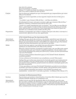 João 14:16-18 (conforto)
                  Jacó 4:10 (orientação e conselho)
                  Mateus 7:7-11 (ajuda na solução de problemas, compreensão)
                  João 3:16 (a maior evidência do amor de Deus)
Citações          Peça às alunas que expliquem por que é tão importante que compreendamos que somos
                  filhas do Pai Celestial.
                  Depois que tiverem respondido, as duas seguintes citações deverão ser lidas para a
                  classe:
                  “A verdade é...que o homem é filho de Deus — um Deus em embrião...
                  O conhecimento de maior valor para os mortais é saber que o homem é filho de Deus.”
                  (Marion G. Romney, Conferência Geral, abril de 1973, p.55)
                  “Exorto-vos a repetir seguidamente para vós mesmos...`Sou um filho (ou uma filha) de
                  Deus’ e, assim fazendo, viverdes de hoje em diante mais perto dos ideais que tornarão
                  nossa vida mais feliz e proveitosa por causa da percepção mais intensa de quem sois.”
                  Harold B. Lee, Conferência Geral, outubro de 1973, p.96.)
Pergaminhos       Distribua os pergaminhos que contêm as citações acima para cada aluna, e encoraje-as a
                  memorizá-las e aplicá-las em sua vida, regularmente.


                  O Pai Celestial Deseja que Nos Aproximemos Dele
Apresentação      Explique-lhes que, através das escrituras e dos profetas, aprendemos que cada uma de
pela professora   nós é filha do Pai Celestial. Já vivemos em sua presença e ele nos ama. As escrituras e as
                  bênçãos que mencionamos durante a aula também nos certificam de que o Pai Celestial
                  deseja ter um bom relacionamento com cada uma de suas filhas.
Debate            Peça às alunas que sugiram o que podem fazer para demonstrar o desejo de manter e
                  aperfeiçoar seu relacionamento como filhas do Pai Celestial.
                  Mencione a lista de requisitos, encontrada no quadro-negro, que uma filha pode cumprir
                  no relacionamento com o pai. Formule as seguintes perguntas, a fim de mostrar como
                  essas mesmas qualidades são usadas para desenvolver e manter um bom relacionamento
                  com nosso Pai Celestial.
                  • De que maneira podemos demonstrar apreço ao Pai Celestial? (Sendo obedientes,
                  mostrando gratidão.)
                  • Como confiamos no Pai Celestial e nos aconselhamos com ele? (Pela oração.)
                  Explique-lhes que muitas vezes uma jovem fica frustrada quando suas orações parecem
                  não ser atendidas; nosso Pai Celestial, porém, em sua sabedoria, permite que lutemos
                  para resolver nossos problemas, proporcionando-nos estímulo e orientação quando acha
                  que deles necessitamos.
                  • Como aprendemos com nosso Pai Celestial? (Estudando suas palavras nas escrituras,
                  escutando o que dizem os profetas e ficando atentas, após proferirmos nossas orações.)
                  • Como podemos demonstrar que amamos o Pai Celestial? (Guardando seus
                  mandamentos - ver João 14:15 - e servindo ao próximo - ver Mateus 25:40 e Mosias 2:17.)


                  Conclusão: Um Relacionamento Divino
Escritura         Peça às alunas que localizem e leiam Doutrina e Convênios 88:63. Saliente que nosso Pai
                  Celestial realmente deseja que nos acheguemos a ele.
Apresentação      Lembre às jovens que elas são literalmente filhas do Pai Celestial, e que ele as ama.
pela professora   Por suas ações e escolhas, elas determinam o vigor do relacionamento que terão com ele.
                  Ele jamais se afastará. Ao fazer a vontade do Senhor, suplicando orientação, elas poderão
                  saber qual é o caminho que sua vida deve seguir e terão certeza de que são filhas de
                  Deus, verdadeiramente amadas por seu pai.




4
 