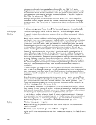 mãos que pendem e fortalecer os joelhos enfraquecidos (ver D&C 81:5). Muito
                freqüentemente, nossos atos de serviço consistem de um simples encorajamento ou de
                ajuda material através de serviço material — mas que gloriosas conseqüências podem
                fluir desses atos materiais e de pequenos gestos espontâneos!” (“There Is Purpose In
                Life”, New Era, setembro de 1974, p. 5.)
                Explique-lhes que esses atos mencionados são coisas do dia-a-dia, coisas simples. O
                Presidente Kimball ensinou, e a vida dos profetas exemplifica, que os atos de serviço
                abençoam nossa vida. Por meio do serviço, as pessoas agem como ferramentas do Pai
                Celestial.


                A Atitude com que uma Pessoa Serve É Tão Importante quanto o Serviço Prestado
Tira de papel   Coloque a tira de papel com as palavras “Servi-vos Uns Aos Outros pelo Amor”.
História        A seguinte história demonstra como um grupo de jovens foi um instrumento eficiente,
                servindo:
                Karen nasceu com um problema cerebral, mas as possibilidades de ter uma vida
                significativa eram boas, em parte devido à ajuda de várias jovens. Durante os primeiros
                meses de vida, Karen parecia uma criança normal, como qualquer outra. Aos poucos,
                porém, seus pais começaram a notar que ela não fazia o mesmo progresso dos outros
                irmãos quando tinham a mesma idade. Ao descobrirem que tinha um problema cerebral,
                os pais de Karen ficaram arrasados, mas os médicos os encorajaram, dizendo que a
                menina poderia aprender a fazer várias coisas, desde que alguém trabalhasse com ela.
                Os pais de Karen tentaram dar todo o amor e atenção de que ela necessitava, mas os
                outros filhos também precisavam de atenção. Ao saberem do problema da menina, as
                jovens da ala ofereceram-se para ajudar. Durante o verão, organizaram um rodízio, de
                modo que passassem uma hora todas as manhãs e todas as tardes com a menina. Quando
                as jovens iniciaram o trabalho, Karen não tinha força nos músculos para sustentar o
                corpo. A mãe explicou: “As jovens ajudaram a formar os músculos que ela tem agora.
                Ela começou engatinhando um pouco; depois de algum tempo que passaram tentando
                exercitá-la, passou a engatinhar ainda mais. Necessitava de estímulo e incentivo
                constantes.
                O médico sugeriu que ela passasse duas horas por dia pulando em uma cama elástica,
                para fortalecer os músculos das pernas. Durante esse tempo, Karen tinha de ser entretida,
                para poder passar essas duas horas de manhã e à tarde com alegria, enquanto fazia os
                exercícios, pulando sem parar. As jovens brincavam com ela para mantê-la em constante
                movimento”.
                Quando as aulas recomeçaram, cinco das jovens, uma Laurel e quatro Meninas-Moças,
                continuaram a visitar Karen. Cada jovem escolheu um dia da semana, depois das aulas,
                para ficar durante uma hora com a menina. Por causa disso, Karen aprendeu a fazer
                coisas que jamais poderia ter feito ou que demoraria muito mais tempo a aprender, se
                não fosse a ajuda prestada pelas jovens da ala.
                A mãe de Karen comentou: “As jovens foram tão dedicadas! Levaram-na para passear,
                liam para ela, ficavam com ela no jardim e tornaram-se boas amigas. Karen esperava-as
                ansiosamente todos os dias. Com dois anos e meio, ela estava andando, exatamente um
                ano depois que as meninas iniciaram seu projeto de serviço com ela”.
                A mãe de Karen também acha que, depois de toda a atenção dispensada à filha pelas
                jovens, que conversavam com ela, carregavam-na e ajudavam-na a fazer os exercícios, o
                fator mais importante foi o amor e a preocupação que demonstraram. (Ver “Young
                Women’s Loving Service”, Church News, 27 de novembro de 1976, pp. 8,13.)
Debate          Mostre a tira de papel e pergunte:
                • O que acham que o Apóstolo Paulo quis dizer com as palavras: “Servi-vos uns aos
                outros pelo amor”?
                • Como as jovens mostraram que amavam Karen e seus pais?
                • Que sacrifícios as meninas tiveram que fazer para prestar aquele serviço cheio de amor
                a Karen?



130
 