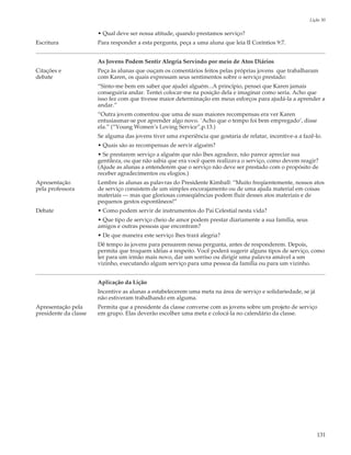 Lição 30

                       • Qual deve ser nossa atitude, quando prestamos serviço?
Escritura              Para responder a esta pergunta, peça a uma aluna que leia II Coríntios 9:7.


                       As Jovens Podem Sentir Alegria Servindo por meio de Atos Diários
Citações e             Peça às alunas que ouçam os comentários feitos pelas próprias jovens que trabalharam
debate                 com Karen, os quais expressam seus sentimentos sobre o serviço prestado:
                       “Sinto-me bem em saber que ajudei alguém...A princípio, pensei que Karen jamais
                       conseguiria andar. Tentei colocar-me na posição dela e imaginar como seria. Acho que
                       isso fez com que tivesse maior determinação em meus esforços para ajudá-la a aprender a
                       andar.”
                       “Outra jovem comentou que uma de suas maiores recompensas era ver Karen
                       entusiasmar-se por aprender algo novo. `Acho que o tempo foi bem empregado’, disse
                       ela.” (“Young Women’s Loving Service”,p.13.)
                       Se alguma das jovens tiver uma experiência que gostaria de relatar, incentive-a a fazê-lo.
                       • Quais são as recompensas de servir alguém?
                       • Se prestarem serviço a alguém que não lhes agradece, não parece apreciar sua
                       gentileza, ou que não sabia que era você quem realizava o serviço, como devem reagir?
                       (Ajude as alunas a entenderem que o serviço não deve ser prestado com o propósito de
                       receber agradecimentos ou elogios.)
Apresentação           Lembre às alunas as palavras do Presidente Kimball: “Muito freqüentemente, nossos atos
pela professora        de serviço consistem de um simples encorajamento ou de uma ajuda material em coisas
                       materiais — mas que gloriosas conseqüências podem fluir desses atos materiais e de
                       pequenos gestos espontâneos!”
Debate                 • Como podem servir de instrumentos do Pai Celestial nesta vida?
                       • Que tipo de serviço cheio de amor podem prestar diariamente a sua família, seus
                       amigos e outras pessoas que encontram?
                       • De que maneira este serviço lhes trará alegria?
                       Dê tempo às jovens para pensarem nessa pergunta, antes de responderem. Depois,
                       permita que troquem idéias a respeito. Você poderá sugerir alguns tipos de serviço, como
                       ler para um irmão mais novo, dar um sorriso ou dirigir uma palavra amável a um
                       vizinho, executando algum serviço para uma pessoa da família ou para um vizinho.


                       Aplicação da Lição
                       Incentive as alunas a estabelecerem uma meta na área de serviço e solidariedade, se já
                       não estiveram trabalhando em alguma.
Apresentação pela      Permita que a presidente da classe converse com as jovens sobre um projeto de serviço
presidente da classe   em grupo. Elas deverão escolher uma meta e colocá-la no calendário da classe.




                                                                                                                131
 