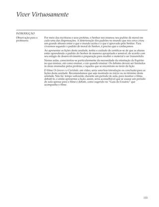 Viver Virtuosamente

INTRODUÇÃO
Observação para a   Por meio das escrituras e seus profetas, o Senhor nos ensinou seu padrão de moral em
professora          cada uma das dispensações. A deterioração dos padrões no mundo que nos cerca criou
                    um grande abismo entre o que o mundo aceita e o que é aprovado pelo Senhor. Para
                    vivermos segundo o padrão de moral do Senhor, é preciso que o conheçamos.
                    Ao apresentar as lições desta unidade, tenha o cuidado de certificar-se de que as alunas
                    estão aprendendo o padrão do Senhor de maneira apropriada e sensível, de acordo com
                    seu estágio de desenvolvimento e preparação para receber o material a ser transmitido.
                    Nestas aulas, conscientize-se particularmente da necessidade da orientação do Espírito
                    no que ensinar, em como ensinar, e em quando ensinar. Os debates devem ser limitados
                    às áreas ensinadas pelos profetas, e àqueles que se encontram no texto da lição.
                    O filme Os Jovens e a Castidade, em vídeo, seria uma boa introdução ou conclusão para as
                    lições desta unidade. Recomendamos que seja mostrado no início ou no término desta
                    unidade. Não há tempo suficiente, durante um período de aula, para mostrar o filme,
                    debatê-lo, e ainda apresentar a lição; assim, seria aconselhável que se usasse um período
                    de aula apenas para o filme e debate, como sugerido no “Guia do Usuário” que
                    acompanha o filme.




                                                                                                           133
 