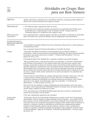 Lição
                                                    Atividades em Grupo: Base
31                                                       para um Bom Namoro
OBJETIVO             Ajudar cada aluna a aprender que as atividades saudáveis, em grupo, podem ajudá-la a
                     desenvolver uma boa amizade com rapazes e moças.


PREPARAÇÃO           1. Providenciar lápis e papel para todas as jovens.
                     2. Se possível, fazer cópias das citações que aparecem na segunda parte da lição, para
                        serem lidas em voz alta durante a aula. Se desejar, dividir a longa citação do
                        Presidente Spencer W. Kimball em três citações curtas.
Observação para      Leia cuidadosamente o material optativo da lição ou atividade, encontrado no final desta
a professora         lição. Se decidir usar o painel de debates, faça as designações com antecedência.


SUGESTÃO PARA O
DESENVOLVIMENTO
DA LIÇÃO        As Atividades Conjuntas Podem Criar Novos Interesses, Desenvolver a Autoconfiança e
                o Desembaraço Social
                     Leia a seguinte citação da Primeira Presidência e Conselho dos Doze:
Citação              “Há muitas atividades de natureza social planejadas para as Meninas-Moças e
                     professoras... tanto na escola quanto nos programas da Igreja, dos quais devem participar
                     em grupos. Os namoros devem ser evitados.” (“Policies and Procedures”, New Era,
                     janeiro de 1971, p. 30.)
                     O Presidente Spencer W. Kimball deu o seguinte conselho à juventude da Igreja:
Citação              “Meus queridos jovens, vocês devem pensar com seriedade. A vida não é inteiramente
                     para diversão e brincadeiras. É um assunto muito sério. Será bom que cresçam como
                     crianças, associando-se tanto com meninos como com meninas nesses primeiros anos.
                     Quando chegarem à adolescência, suas associações devem continuar sendo uma amizade
                     generalizada, tanto com rapazes como com as jovens. Quaisquer encontros ou namoros
                     que se afastem dos contatos sociais devem ser adiados até pelo menos a idade de 16 anos
                     ou mais, e, mesmo então, muita cautela deve ser usada nas seleções e na seriedade dos
                     relacionamentos.
                     Os jovens devem ainda limitar os contatos mais próximos durante vários anos, visto que
                     o rapaz irá para a missão quando tiver 19 anos. Deve haver contatos limitados e,
                     certamente, nenhuma proximidade com relações íntimas que envolvam o sexo. Nunca
                     deve haver sexo algum, de nenhum tipo, antes do casamento.” (“A Decisão do
                     Matrimônio”, A Liahona, julho de 1976, p. 2.)
                     Peça às jovens que analisem as etapas adequadas do relacionamento entre uma moça e
                     um rapaz, como explicadas pelo Presidente Kimball. Se desejar, faça um esboço delas no
                     quadro-negro, segundo as respostas da classe.
                     • Por que acham que o Presidente Kimball sugere que não se comece a namorar pelo
                     menos até os dezesseis anos de idade?
                     • Por que é importante seguirmos este conselho?
Continuação          “Todo rapaz deverá ter economizado dinheiro para a missão e estar livre de quaisquer
da citação           dificuldades, a fim de mostrar-se digno. Quando voltar da missão,... deve sentir-se livre
                     para começar a travar conhecimentos e ter encontros. Quando tiver encontrado a jovem
                     certa, deve haver um casamento apropriado no templo. Pode receber todas as bênçãos, se
                     mantiver o controle e receber as experiências na devida hora: primeiramente alguns
                     contatos sociais limitados, depois a missão, depois o namoro, e daí o casamento no
                     templo e os estudos, a família e profissão. Em qualquer outra seqüência, ele pode meter-
                     se em dificuldades.” (Spencer W. Kimball “A Decisão do Matrimônio”, A Liahona, julho
                     de 1976, p. 2.)


134
 