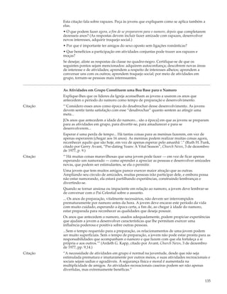 Esta citação fala sobre rapazes. Peça às jovens que expliquem como se aplica também a
          elas.
          • O que podem fazer agora, a fim de se prepararem para o namoro, depois que completarem
          dezesseis anos? (As respostas devem incluir fazer amizade com rapazes, desenvolver
          novos interesses, adquirir traquejo social.)
          • Por que é importante ter amigos do sexo oposto sem ligações românticas?
          • Que benefícios a participação em atividades conjuntas pode trazer aos rapazes e
          moças?
          Se desejar, aliste as respostas da classe no quadro-negro. Certifique-se de que os
          seguintes pontos sejam mencionados: adquirem autoconfiança; descobrem novas áreas
          de interesse e de atividades; aprendem a respeito de interesses alheios; aprendem a
          conversar uns com os outros; aprendem traquejo social; por meio de atividades em
          grupo, tornam-se pessoas mais interessantes.


          As Atividades em Grupo Constituem uma Boa Base para o Namoro
          Explique-lhes que os líderes da Igreja aconselham as jovens a usarem os anos que
          antecedem o período do namoro como tempo de preparação e desenvolvimento.
Citação   “`Considero esses anos como época do desabrochar desse desenvolvimento. As jovens
          devem sentir tanta satisfação com esse “desabrochar” quanto sentem ao atingir uma
          meta...
          [Os anos que antecedem a idade do namoro... são a época] em que as jovens se preparam
          para as atividades em grupo, para divertir-se, para amadurecer e para se
          desenvolverem...
          Esperar é uma perda de tempo... Há tantas coisas para as meninas fazerem, em vez de
          apenas esperarem (chegar aos 16 anos). As meninas podem realizar muitas coisas agora,
          reconhecer aquilo que são hoje, em vez de apenas esperar pelo amanhã ‘.” (Ruth H. Funk,
          citado por Gerry Avant, “Pre-dating Years: A Vital Season”, Church News, 3 de dezembro
          de 1977, p. 9.)
Citação   “`Há muitas coisas maravilhosas que uma jovem pode fazer — em vez de ficar apenas
          esperando um namorado — como aprender a apreciar as pessoas e desenvolver amizades
          novas, que podem ser estimulantes, se ela o permitir.
          Uma jovem que tem muitos amigos parece exercer maior atração que as outras.
          Ampliando seu círculo de amizades, muitas pessoas irão participar dele, e embora possa
          não estar namorando, ela estará partilhando experiências, construindo lembranças e
          divertindo-se.
          Quando se tornar ansiosa ou impaciente em relação ao namoro, a jovem deve lembrar-se
          de conversar com o Pai Celestial sobre o assunto.
          ... Os anos de preparação, vitalmente necessários, não devem ser interrompidos
          prematuramente por namoro antes da hora. A jovem deve encarar este período da vida
          com muito cuidado, esperando a época certa, a fim de, ao chegar à idade do namoro,
          estar preparada para reconhecer as qualidades que deseja possuir.
          Os anos que antecedem o namoro, usados adequadamente, podem propiciar experiências
          que ajudam a jovem a desenvolver características que lhe permitam exercer uma
          influência poderosa e positiva sobre outras pessoas.
          ...Sem o tempo requerido para a preparação, os relacionamentos de uma jovem podem
          ser muito superficiais. Sem o tempo de preparação, a jovem não pode estar pronta para as
          responsabilidades que acompanham o namoro e que fazem com que ela fortaleça a si
          própria e aos outros.’” (Ardeth G. Kapp, citado por Avant, Church News, 3 de dezembro
          de 1977, pp. 9,14.)
Citação   “A necessidade de atividades em grupo é normal na juventude, desde que não seja
          estimulada prematura e imaturamente por outros meios, e suas atividades recreacionais e
          sociais sejam sadias e agradáveis. A segurança física e moral é aumentada na
          multiplicidade de amigos. As atividades recreacionais caseiras podem ser não apenas
          divertidas, mas extremamente benéficas.”


                                                                                                135
 