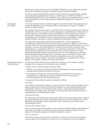 Interrompa a leitura desta citação do Presidente Kimball e peça às alunas que prestem
                      atenção às atividades em grupo recomendadas pelo Presidente Kimball.
                      Se iniciou uma lista dos benefícios das atividades conjuntas no quadro-negro, designe
                      outra aluna para complementar essa lista, à medida que o restante da citação do
                      Presidente Kimball for lido. Caso contrário, peça às alunas que registrem essas sugestões
                      individualmente, trocando idéias sobre esses benefícios, depois que a leitura for
                      terminada.
Continuação           “Os serões criam amizades, inspiram o espírito e treinam a mente. Os piqueniques em
da Citação            grupos disciplinam os jovens, ensinando-lhes a serem gentis e amigos e a ampliar o
                      círculo de amigos íntimos.
                      Os esportes desenvolvem o vigor e a resistência física. Treinam o espírito para enfrentar
                      dificuldades, derrotas e sucessos; ensinam abnegação e entendimento e a desenvolver o
                      espírito esportivo e a tolerância, tanto no participante como no espectador. O teatro
                      desenvolve os talentos, ensina a desenvolver paciência e a incrementar amizades e a
                      sociabilidade. As atividades musicais em grupo têm efeitos semelhantes e podem
                      também acalmar e abrandar o espírito e atender às necessidades artísticas...
                      Os bailes bem organizados oferecem locais adequados, ocasiões agradáveis e
                      circunstâncias auspiciosas para se encontrarem novas pessoas e ampliar os círculos de
                      amizade. Podem ser uma porta aberta para a felicidade. Numa tarde de dança e conversa
                      agradável, a pessoa tem oportunidade de conhecer muitos jovens excelentes, todos
                      possuidores de características admiráveis, um geralmente superando o outro em pelo
                      menos algumas qualidades. É nessas ocasiões que se começa a apreciar e avaliar,
                      distinguir qualidades, talentos e supremacias, por meio de comparações e contrastes.
                      Essas amizades inteligentes podem ser a base para um namoro sábio e seletivo entre
                      aqueles com idade e maturidade suficiente, acompanhado, mais tarde, no tempo
                      apropriado, de namoro firme e noivado, culminando num casamento feliz e eterno.”
                      (Spencer W. Kimball, O Milagre do Perdão, pp. 212-213.)
Tempestade Cerebral   As jovens deverão mencionar brevemente novas idéias para atividades em grupo.
(Debate rápido)       Explique-lhes as seguintes diretrizes para esta atividade:
                      1. Sejam criativas. Não desprezem nenhuma idéia.
                      2. Pensem como algumas atividades geralmente realizadas por rapazes poderiam
                         expandir-se para incluir as jovens e vice-versa.
                      3. Considerem atividades que seriam divertidas e que também desenvolvam a
                         autoconfiança e o traquejo social (como aprender a falar com as pessoas
                         desembaraçadamente, aprender etiqueta, etc.)
                      As seguintes idéias poderiam ajudar a estimular o debate:
                      Competição
                      Com equipes compostas de rapazes e moças de ambos os lados, realize qualquer tipo de
                      esporte, maratona ou torneio. Se decidir por alguma coisa que seja desconhecida dos
                      participantes, instrua-os devidamente antes do início. Algumas atividades poderão
                      incluir torneio de xadrez, jogos de volibol ou uma gincana, onde as tarefas devam ser
                      completadas em um determinado tempo.
                      Produzam Seu Filme
                      Providenciem uma filmadora de videocassete, filme, roupas e quaisquer outras coisas de
                      que precisarem para um cenário interessante. Escrevam o roteiro de improviso. (Não é
                      necessário que haja falas; apenas expressões faciais.) Planejem uma reunião para a
                      apresentação do filme.
                      Escrevam Seus Próprios Livros
                      Com o auxílio de uma tesoura, papel e cola, escrevam histórias infantis, usando figuras e
                      ilustrações recortadas de revistas, ou esboços feitos por artistas do grupo. Os livros,
                      depois de terminados, poderão ser doados a hospitais ou asilos.
                      Teatro de Improviso
                      Procurem uma peça curta, drama ou comédia, ou escrevam um texto. Providenciem
                      roupas, efeitos de som simples ou música ao vivo. Cada pessoa escolhe um papel, e


136
 
