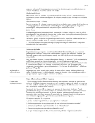 Lição 31

                    depois é feita uma leitura da peça, sem ensaio. Se desejarem, gravem a leitura para ser
                    ouvida mais tarde, enquanto tomam um lanche.
                    Um Feriado Diferente
                    Descubram como os feriados são comemorados em outros países. Comemorem esses
                    feriados da mesma forma que os países de origem, usando pratos, decoração e diversões
                    típicas.
                    Dediquem Seu Tempo a Outrem
                    Levem um grupo de crianças para um passeio ao zoológico, a um parque de diversões ou
                    a um “playground”. Providenciem um lanche para elas, ou planejem um programa
                    especial para ser apresentado em hospitais ou para pessoas inválidas.
                    Jantar Formal
                    Planejem e preparem um jantar formal, com louças e talheres próprios. Antes de jantar,
                    peça a alguém que entenda de etiqueta, que ensine como comer determinados alimentos,
                    (que talheres usar, boas maneiras à mesa, etc.).
Debate              Se houver tempo, pergunte às alunas como as atividades sugeridas podem ajudar-nos a
                    sermos melhores amigas tanto de outras jovens quanto de rapazes.
                    • De que maneira o que aprendemos pode preparar-nos para sermos uma companhia
                    mais agradável e interessante?


                    Aplicação da Lição
                    Sugira às alunas que sigam o conselho do Presidente Kimball. Os pais não precisam
                    preocupar-se com uma filha que se comprometeu a seguir este conselho. A jovem que
                    aprende um princípio correto e pauta por ele sua vida está demonstrando grande
                    maturidade.
Citação             Leia novamente a última citação do Presidente Spencer W. Kimball: “Pode receber todas
                    as bênçãos, se mantiver o controle e receber as experiências na devida hora:
                    primeiramente alguns contatos sociais limitados, depois a missão, depois o namoro e daí
                    o casamento no templo e os estudos, a família e a profissão. Em qualquer outra
                    seqüência, ele pode meter-se em dificuldades”. (“A Decisão do Matrimônio”, A Liahona,
                    julho de 1976, p. 2.)
Apresentação        Diga-lhes que, entre as bênçãos a que ele se refere, está a grande bênção da amizade
pela professora     sadia. A adolescência é o estágio da vida em que se formam estas amizades especiais e
                    em que a jovem se prepara para o namoro no futuro.


                    Lição Adicional ou Atividade Sugerida
Observação          Talvez seja proveitoso continuar neste assunto por mais uma semana, ou realizar um
para a professora   serão ou atividade durante a semana, com três ou quatro rapazes de sua ala ou ramo ou
                    de outra unidade vizinha, que participariam de um painel de debates sobre “Atividades
                    em Grupo: Base para um Bom Namoro”.
                    Se decidir fazê-lo, convide os rapazes do quorum do Sacerdócio Aarônico. Peça à
                    presidente das moças os nomes dos rapazes convidados e solicite a aprovação deles ao
                    seu bispo ou presidente de ramo. As alunas deverão apresentar as perguntas que
                    desejarem fazer com duas semanas de antecedência, para que haja tempo de preparar
                    uma lista com as perguntas apropriadas que serão feitas aos rapazes.
                    Eis alguns exemplos de perguntas:
                    1. Como os rapazes gostariam de que as jovens se vestissem?
                    2. Sobre que assuntos os rapazes gostam de que as jovens conversem com eles?
                    3. Os rapazes preferem as jovens caladas ou as extrovertidas?
                    4. Os rapazes gostam de que as jovens lhes telefonem?
                    5. O que os rapazes pensam das jovens que usam palavras vulgares ou obscenas?



                                                                                                              137
 