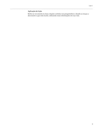 Lição 1



Aplicação da Lição
Refira-se novamente às duas citações contidas nos pergaminhos e desafie as moças a
decorarem o que está escrito, utilizando essas informações em sua vida.




                                                                                          5
 