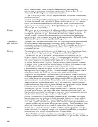 cabeça para cima e para baixo. Agora diga-lhes que fiquem bem quietinhas,
                  concentrando-se em qualquer coisa, exceto naquilo que irá descrever-lhes. Depois,
                  descreva em detalhe um prato ou uma sobremesa deliciosa.
                  • O que foi mais difícil, dizer à mão ou aos pés o que fazer, ou dizer aos pensamentos e
                  emoções o que fazer?
                  Esclareça que muita gente não acredita que possa controlar seus pensamentos e disciplinar
                  seus atos, mas a mente pode concentrar-se apenas em uma coisa de cada vez. Podemos
                  exercer controle sobre nossos pensamentos, resolvendo pensar numa coisa diferente.
                  Algumas pessoas acham que este tipo de disciplina não é necessário, ou que é muito
                  difícil, ou que não vale o esforço.
Citação           “Há pessoas que se tornam escravas de hábitos compulsivos, ou que cedem aos apetites
                  ou ao desejo de praticar atos impróprios, clamando que são incapazes de resistir — que
                  são impelidas, persuadidas; que a tentação foi maior do que a vontade de resistir.
                  Podemos escolher... Podemos quebrar os maus hábitos; podemos adquirir bons hábitos;
                  podemos escolher o que pensamos, através de simples determinação.” (Richard L. Evans,
                  “Self Control”, Improvement Era, dezembro de 1963, p.1.113.)
Apresentação      Reconheça que é difícil nos controlarmos, mas isso é algo que podemos aprender a fazer.
pela professora   Nosso Pai Celestial nos disse que devemos manter nossos pensamentos, apetites e
                  emoções dentro de certos limites. Como nosso Pai, ele não nos pediria que fizéssemos
                  uma coisa que nos fosse impossível. Somos seus filhos. Temos capacidade de nos
                  tornarmos como ele.
História          Ouçam atentamente a experiência a seguir, vivida por uma jovem chamada Ana. Vejam
                  se podem descobrir algumas coisas que Ana aprendeu, a fim de disciplinar-se.
                  “Todos faziam, por que eu não podia? Os mandamentos diziam apenas que não
                  devíamos tomar o nome do Senhor em vão. Percebi que estava tentando justificar minhas
                  razões para blasfemar, mas não estava adiantando muito. Sabia que era errado dizer
                  certas coisas, embora todos os meus amigos o fizessem. Aquilo continuou a me
                  incomodar, e finalmente decidi que era melhor fazer algo para resolver meu problema.
                  De alguma forma, eu me sentia ‘suja’ e indigna de me aproximar do Senhor em oração,
                  mas sabia que, se não me arrependesse, as coisas só poderiam piorar.
                  Comecei tentando controlar-me apenas por um dia. Sabia que blasfemar se tornara um
                  hábito em mim. Ouvia tantas expressões vulgares o dia todo, na escola, que me parecia
                  natural também dizê-las. Decidi que tentaria passar um dia sem blasfemar.
                  No primeiro dia em que tentei, conscientemente, correu tudo bem até a hora do almoço.
                  De repente, todos estavam entusiasmados e fazendo barulho e, antes que me desse por
                  mim, minha língua estava acompanhando minhas emoções. Mal percebi o que dissera;
                  quando novamente me conscientizei de meu hábito, senti-me desapontada e muito mal.
                  Naquela noite, orei fervorosamente e pedi forças. No dia seguinte, consegui coragem
                  para dizer às minhas duas melhores amigas da escola que não achava certo falar daquele
                  jeito, e que estava tentando mudar. Tentei novamente naquele dia.
                  Não imaginava que seria tão difícil. Sempre sentira que seria fácil viver o evangelho.
                  Demorou quatro dias para que conseguisse passar um dia sem dizer uma palavra feia.
                  Fiquei muito entusiasmada, mas sabia que precisaria ser muito mais cuidadosa todos os
                  dias. Seria fácil demais escorregar e voltar aos velhos hábitos.
                  Durante todo esse tempo, continuei orando para ter forças. Fiz progressos e abandonei o
                  linguajar vulgar, mas não sentia que havia sido perdoada. Então tivemos uma reunião de
                  testemunho das Moças. Pedi perdão a meus amigos pelo mau exemplo que até ali tinha
                  dado. Senti o Espírito com tanta força, que não pude sufocar o desejo de prestar testemunho.
                  Expressei meu amor ao Pai Celestial, a seu Filho e ao evangelho. Quando terminei, foi como
                  se um peso gigantesco houvesse sido tirado de meus ombros. Sabia que fora perdoada.”
Debate            Discuta com as jovens a experiência de Ana, usando as seguintes perguntas como guia.
                  Depois de debater cada pergunta, coloque a tira de papel correspondente, que apresenta
                  uma conclusão sobre autodisciplina que pode ser tirada do debate.
                  1. Como Ana tentou encontrar desculpas para seu comportamento? Por que tentamos
                     racionalizar nosso comportamento de modo semelhante? Por que devemos evitar fazer


140
 