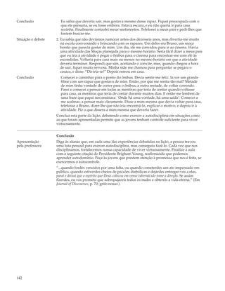 Conclusão             Eu sabia que deveria sair, mas gostava mesmo desse rapaz. Fiquei preocupada com o
                      que ele pensaria, se eu fosse embora. Estava escuro, e eu não queria ir para casa
                      sozinha. Finalmente controlei meus sentimentos. Telefonei a meus pais e pedi-lhes que
                      fossem buscar-me.
Situação e debate   2. Eu sabia que não devíamos namorar antes dos dezesseis anos, mas divertia-me muito
                       na escola conversando e brincando com os rapazes. Um deles era Bruno, um moço
                       bonito que parecia gostar de mim. Um dia, ele me convidou para ir ao cinema. Havia
                       uma atividade das Moças planejada para o mesmo horário. Seria fácil dizer a meus pais
                       que eu iria à atividade e pegar o ônibus para o cinema para encontrar-me com ele às
                       escondidas. Voltaria para casa mais ou menos no mesmo horário em que a atividade
                       deveria terminar. Respondi que sim, aceitando o convite, mas, quando chegou a hora
                       de sair, fiquei muito nervosa. Minha mãe me chamou para perguntar se pegara o
                       casaco, e disse: “Divirta-se!” Depois entrou em casa.
Conclusão             Comecei a caminhar para o ponto do ônibus. Devia sentir-me feliz. Ia ver um grande
                      filme com um rapaz que gostava de mim. Então, por que me sentia tão mal? Metade
                      de mim tinha vontade de correr para o ônibus; a outra metade, de voltar correndo.
                      Parei e comecei a pensar em todas as mentiras que teria de contar quando voltasse
                      para casa, as mentiras que teria de contar durante muitos dias. E então me lembrei de
                      uma frase que papai nos ensinara: `Onde há uma vontade, há uma saída’. Comecei a
                      me acalmar, a pensar mais claramente. Disse a mim mesma que devia voltar para casa,
                      telefonar a Bruno, dizer-lhe que não iria encontrá-lo, explicar o motivo, e depois ir à
                      atividade. Fiz o que dissera a mim mesma que deveria fazer.
                    Conclua esta parte da lição, debatendo como exercer a autodisciplina em situações como
                    as que foram apresentadas permite que as jovens tenham controle suficiente para viver
                    virtuosamente.


                    Conclusão
Apresentação        Diga às alunas que, em cada uma das experiências debatidas na lição, a pessoa travou
pela professora     uma luta pessoal para exercer autodisciplina, mas conseguiu fazê-lo. Cada vez que nos
                    disciplinamos, fortalecemos nossa capacidade de viver virtuosamente. Finalize a aula
                    com a seguinte citação do Presidente Brigham Young, reafirmando que podemos
                    aprender autodomínio. Peça às jovens que prestem atenção à promessa que nos é feita, se
                    exercermos o autocontrole.
                    “...quando fordes vencidos por uma falta, ou quando cometerdes um ato impensado em
                    público, quando estiverdes cheios de paixões diabólicas e dejardes entregar-vos a elas,
                    parai e deixai que o espírito que Deus colocou em vosso tabernáculo tome a direção. Se assim
                    fizerdes, eu vos prometo que sobrepujareis todos os males e obtereis a vida eterna.” (Em
                    Journal of Discourses, p. 70; grifo nosso.)




142
 