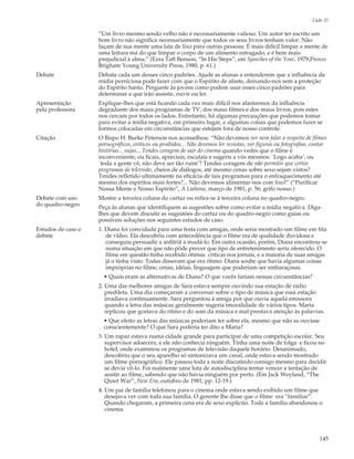 Lição 33

                    “Um livro mesmo sendo velho não é necessariamente valioso. Um autor ter escrito um
                    bom livro não significa necessariamente que todos os seus livros tenham valor. Não
                    façam de sua mente uma lata de lixo para outras pessoas. É mais difícil limpar a mente de
                    uma leitura má do que limpar o corpo de um alimento estragado, e é bem mais
                    prejudicial à alma.” (Ezra Taft Benson, “In His Steps”, em Speeches of the Year, 1979,Provo:
                    Brigham Young University Press, 1980, p. 61.)
Debate              Debata cada um desses cinco padrões. Ajude as alunas a entenderem que a influência da
                    mídia perniciosa pode fazer com que o Espírito de afaste, deixando-nos sem a proteção
                    do Espírito Santo. Pergunte às jovens como podem usar esses cinco padrões para
                    determinar a que irão assistir, ouvir ou ler.
Apresentação        Explique-lhes que está ficando cada vez mais difícil nos afastarmos da influência
pela professora     degradante dos maus programas de TV, dos maus filmes e dos maus livros, pois estes
                    nos cercam por todos os lados. Entretanto, há algumas precauções que podemos tomar
                    para evitar a mídia negativa, em primeiro lugar, e algumas coisas que podemos fazer se
                    formos colocadas em circunstâncias que estejam fora de nosso controle.
Citação             O Bispo H. Burke Peterson nos aconselhou: “Não devemos ver nem falar a respeito de filmes
                    pornográficos, eróticos ou proibidos... Não devemos ler revistas, ver figuras ou fotografias, contar
                    histórias... sujas... Tendes coragem de sair do cinema quando vedes que o filme é
                    inconveniente, ou ficais, apreciais, escutais e sugeris a vós mesmos: `Logo acaba’, ou
                    `toda a gente vê, não deve ser tão ruim’? Tendes coragem de não permitir que certos
                    programas de televisão, cheios de diálogos, até mesmo cenas sobre sexo sejam vistos?
                    Tendes refletido ultimamente na eficácia de tais programas para o enfraquecimento até
                    mesmo dos espíritos mais fortes?... Não devemos alimentar-nos com lixo!” (“Purificar
                    Nossa Mente e Nosso Espírito”, A Liahona, março de 1981, p. 56; grifo nosso.)
Debate com uso      Mostre a terceira coluna do cartaz ou refira-se à terceira coluna no quadro-negro.
do quadro-negro     Peça às alunas que identifiquem as sugestões sobre como evitar a mídia negativa. Diga-
                    lhes que devem discutir as sugestões do cartaz ou do quadro-negro como guias ou
                    possíveis soluções nos seguintes estudos de caso.
Estudos de caso e   1. Diana foi convidada para uma festa com amigas, onde seria mostrado um filme em fita
debate                 de vídeo. Ela descobriu com antecedência que o filme era de qualidade duvidosa e
                       conseguiu persuadir a anfitriã a mudá-lo. Em outra ocasião, porém, Diana encontrou-se
                       numa situação em que não pôde prever que tipo de entretenimento seria oferecido. O
                       filme em questão tinha recebido ótimas críticas nos jornais, e a maioria de suas amigas
                       já o tinha visto. Todas disseram que era ótimo. Diana soube que havia algumas coisas
                       impróprias no filme; cenas, idéias, linguagem que poderiam ser embaraçosas.
                      • Quais eram as alternativas de Diana? O que vocês fariam nessas circunstâncias?
                    2. Uma das melhores amigas de Sara estava sempre ouvindo sua estação de rádio
                       predileta. Uma dia começaram a conversar sobre o tipo de música que essa estação
                       irradiava continuamente. Sara perguntou à amiga por que ouvia aquela emissora
                       quando a letra das músicas geralmente sugeria imoralidade de vários tipos. Maria
                       replicou que gostava do ritmo e do som da música e mal prestava atenção às palavras.
                      • Que efeito as letras das músicas poderiam ter sobre ela, mesmo que não as ouvisse
                      conscientemente? O que Sara poderia ter dito a Maria?
                    3. Um rapaz estava numa cidade grande para participar de uma competição escolar. Seu
                       supervisor adoecera, e ele não conhecia ninguém. Tinha uma noite de folga e ficou no
                       hotel, onde examinou os programas de televisão daquele horário. Desanimado,
                       descobriu que o seu aparelho só sintonizava um canal, onde estava sendo mostrado
                       um filme pornográfico. Ele passou toda a noite discutindo consigo mesmo para decidir
                       se devia vê-lo. Foi realmente uma luta de autodisciplina tentar vencer a tentação de
                       assitir ao filme, sabendo que não havia ninguém por perto. (Em Jack Weyland, “The
                       Quiet War”, New Era, outubro de 1981, pp. 12-19.)
                    4. Um pai de família telefonou para o cinema onde estava sendo exibido um filme que
                       desejava ver com toda sua família. O gerente lhe disse que o filme era “familiar”.
                       Quando chegaram, a primeira cena era de sexo explícito. Toda a família abandonou o
                       cinema.




                                                                                                                    145
 