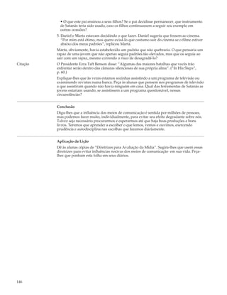 • O que este pai ensinou a seus filhos? Se o pai decidisse permanecer, que instrumento
            de Satanás teria sido usado, caso os filhos continuassem a seguir seu exemplo em
            outras ocasiões?
          5. Daniel e Marta estavam decidindo o que fazer. Daniel sugeriu que fossem ao cinema.
             “Por mim está ótimo, mas quero avisá-lo que costumo sair do cinema se o filme estiver
             abaixo dos meus padrões”, replicou Marta.
          Marta, obviamente, havia estabelecido um padrão que não quebraria. O que pensaria um
          rapaz de uma jovem que não apenas seguia padrões tão elevados, mas que os seguia ao
          sair com um rapaz, mesmo correndo o risco de desagradá-lo?
Citação   O Presidente Ezra Taft Benson disse: “Algumas das maiores batalhas que vocês irão
          enfrentar serão dentro das câmaras silenciosas de sua própria alma”. (“In His Steps”,
          p. 60.)
          Explique-lhes que às vezes estamos sozinhas assistindo a um programa de televisão ou
          examinando revistas numa banca. Peça às alunas que pensem nos programas de televisão
          a que assistiram quando não havia ninguém em casa. Qual das ferramentas de Satanás as
          jovens estariam usando, se assistissem a um programa questionável, nessas
          circunstâncias?


          Conclusão
          Diga-lhes que a influência dos meios de comunicação é sentida por milhões de pessoas,
          mas podemos fazer muito, individualmente, para evitar seu efeito degradante sobre nós.
          Talvez seja necessário procurarmos e esperarmos até que haja boas produções e bons
          livros. Teremos que aprender a escolher o que lemos, vemos e ouvimos, exercendo
          prudência e autodisciplina nas escolhas que fazemos diariamente.


          Aplicação da Lição
          Dê às alunas cópias de “Diretrizes para Avaliação da Mídia”. Sugira-lhes que usem essas
          diretrizes para evitar influências nocivas dos meios de comunicação em sua vida. Peça-
          lhes que ponham esta folha em seus diários.




146
 