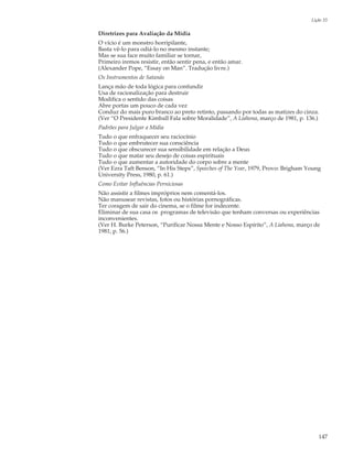 Lição 33

Diretrizes para Avaliação da Mídia
O vício é um monstro horripilante,
Basta vê-lo para odiá-lo no mesmo instante;
Mas se sua face muito familiar se tornar,
Primeiro iremos resistir, então sentir pena, e então amar.
(Alexander Pope, “Essay on Man”. Tradução livre.)
Os Instrumentos de Satanás
Lança mão de toda lógica para confundir
Usa de racionalização para destruir
Modifica o sentido das coisas
Abre portas um pouco de cada vez
Conduz do mais puro branco ao preto retinto, passando por todas as matizes do cinza.
(Ver “O Presidente Kimball Fala sobre Moralidade”, A Liahona, março de 1981, p. 136.)
Padrões para Julgar a Mídia
Tudo o que enfraquecer seu raciocínio
Tudo o que embrutecer sua consciência
Tudo o que obscurecer sua sensibilidade em relação a Deus
Tudo o que matar seu desejo de coisas espirituais
Tudo o que aumentar a autoridade do corpo sobre a mente
(Ver Ezra Taft Benson, “In His Steps”, Speeches of The Year, 1979, Provo: Brigham Young
University Press, 1980, p. 61.)
Como Evitar Influências Perniciosas
Não assistir a filmes impróprios nem comentá-los.
Não manusear revistas, fotos ou histórias pornográficas.
Ter coragem de sair do cinema, se o filme for indecente.
Eliminar de sua casa os programas de televisão que tenham conversas ou experiências
inconvenientes.
(Ver H. Burke Peterson, “Purificar Nossa Mente e Nosso Espírito”, A Liahona, março de
1981, p. 56.)




                                                                                      147
 