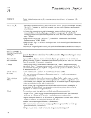 Lição
                                                                 Pensamentos Dignos
34

OBJETIVO            Ajudar cada aluna a compreender que os pensamentos virtuosos levam a uma vida
                    virtuosa.


PREPARAÇÃO          1. Providenciar o filme estático e fita cassete de Boa Música, Bons Pensamentos (20 minutos;
                       51129 059). Providenciar também o projetor, gravador e tela. Montar o equipamento
                       antes da aula.
                    2. Alguns dias antes da apresentação desta aula, assista ao filme. (Há uma cópia do
                       roteiro do filme no final da lição, para auxiliá-la na preparação da aula. Se não
                       conseguir o filme, use o roteiro do segmento da aula “Atividade Sugerida”, como base
                       para o debate.)
                    3. Preparar um cartaz com a escritura: “Que a Virtude Adorne Teus Pensamentos
                       Incessantemente” (D&C 121:45).
                    4. Preparar uma cópia da escritura acima para cada aluna. Ver a sugestão encontrada no
                       final da lição.
                    5. Se desejar, designe algumas jovens para apresentarem escrituras, histórias ou citações.


SUGESTÃO PARA O
DESENVOLVIMENTO
DA LIÇÃO        Quando Aprendemos a Controlar Nossos Pensamentos, Adquirimos Força para Viver
                Virtuosamente
Apresentação        Diga que talvez algumas alunas conheçam alguém que quebrou a lei da castidade e
pela professora     desejaria, de todo o coração, jamais ter cometido esse grave pecado. Esta aula proverá a
                    chave de uma vida virtuosa para cada aluna.
Citação             Peça às jovens que ouçam a citação do Élder Boyd K. Packer e determinem qual é o
                    ingrediente chave: “Nossos pensamentos são o painel de controle de nossas ações”. (Let
                    Virtue Garnish Thy Thoughts, Brigham Young University Speeches of the Year, Provo, 26
                    de setembro de 1967, p. 4.)
Debate com uso      Mostre o cartaz com a escritura de Doutrina e Convênios 121:45.
de cartaz           • Por que acham que o Senhor nos diz que devemos ter a virtude no pensamento,
                    “incessantemente”?
Filme estático e    No filme estático Boa Música, Bons Pensamentos, Élder Packer explica como a virtude
debate              pode adornar nossos pensamentos e como, aprendendo a controlá-los, podemos viver
                    virtuosamente. Peça às jovens que prestem atenção às maneiras específicas pelas quais
                    podem aprender a controlar seus pensamentos.
                    Mostre o filme. (Se não conseguir, use o texto como base do debate.) Ao término da
                    apresentação do filme, debata com a classe como as jovens podem desenvolver a
                    capacidade de controlar seus pensamentos.
Debate              As peguntas a seguir são optativas e poderão ser utilizadas para debate.
                    1. O que o Élder Packer diz que provavelmente é a coisa mais difícil que teremos de
                       enfrentar na vida mortal? (Aprender a controlar nossos pensamentos.)
                    2. Quais são alguns benefícios de se controlar os pensamentos? (Vencer maus hábitos,
                       adquirir coragem, vencer o medo, ter uma vida feliz.)
                    3. Quem comanda seus pensamentos? (Você mesma.)
                    4. De que maneira os pensamentos indignos podem ser apresentados de modo que
                       pareçam inocentes e inofensivos?
                    5. O que podem fazer, para livrar a mente dos pensamentos impuros?


148
 