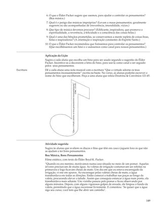 6. O que o Élder Packer sugere que usemos, para ajudar a controlar os pensamentos?
                (Boa música.)
             7. Qual é o perigo das músicas impróprias? (Levam a maus pensamentos; geralmente
                sugerem ou são acompanhadas de irreverência, imoralidade, vícios.)
             8. Que tipo de música devemos procurar? (Edificante, inspiradora, que promova a
                espiritualidade, a reverência, a felicidade e a consciência das coisas belas.)
             9. Qual é uma das bênçãos prometidas, se conservarmos a mente repleta de coisas boas,
                belas e inspiradoras? (A orientação e inspiração constantes do Espírito Santo.)
            10. O que o Élder Packer recomendou que fizéssemos para controlar os pensamentos?
                (Que escolhêssemos um hino e o usássemos como canal para nossos pensamentos.)


            Aplicação da Lição
            Sugira a cada aluna que escolha um hino para ser usado segundo a sugestão do Élder
            Packer. Incentive-as a decorarem a letra do hino, para usá-la como canal a ser seguido
            pelos seus pensamentos.
Escritura   Dê a cada aluna uma nota musical com a escritura “Que a virtude adorne os teus
            pensamentos incessantemente” escrita na haste. No verso, as alunas poderão escrever o
            nome do hino que escolheram. Peça a uma aluna que releia Doutrina & Convênios 121:45.
                                                                                 (D&C 121:45).
                                   “Que a virtude adorne os teus pensamentos incessantemente”




            Atividade sugerida
            Sugira às alunas que avaliem os discos e fitas que têm em casa e joguem fora os que não
            as ajudam a ter bons pensamentos.
            Boa Música, Bons Pensamentos
            Filme estático, com texto do Élder Boyd K. Packer.
            “Quando eu era menino, morávamos numa casa situada no meio de um pomar. Aquelas
            árvores precisavam de muita água. As valetas de irrigação costumavam ser refeitas na
            primavera e logo ficavam cheias de mato. Um dia em que eu estava encarregado da
            irrigação, vi-me em apuros. Ao escorregar pelas valetas cheias de mato, a água
            transbordava em todas as direções. Então comecei a trabalhar nas poças ao longo da
            valeta, procurando elevar o talude. Assim que conseguia estancar a água num ponto, ela
            transbordava mais adiante. Um vizinho passou pelo pomar e ficou observando por
            alguns minutos. Depois, com alguns vigorosos golpes de enxada, ele limpou o fundo da
            valeta, permitindo que a água escorresse livremente. E comentou: `Se quiser que a água
            siga seu curso, você tem que lhe abrir um caminho’.



                                                                                                     149
 