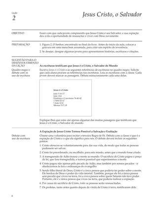 Lição
                                                                 Jesus Cristo, o Salvador
2

OBJETIVO             Fazer com que cada jovem compreenda que Jesus Cristo é seu Salvador, e sua expiação
                     deu a ela a oportunidade de ressuscitar e viver com Deus novamente.


PREPARAÇÃO           1. Figura 2, O Senhor, encontrada no final do livro. Antes do início da aula, colocar a
                        gravura em uma mesa bem arrumada, para criar um espírito de reverência.
                     2. Se desejar, designe algumas jovens para apresentarem histórias, escrituras e citações.


SUGESTÃO PARA O
DESENVOLVIMENTO
DA LIÇÃO        As escrituras testificam que Jesus é o Cristo, o Salvador do Mundo
Quadro-negro e       Escreva Jesus é o Cristo e as seguintes referências de escrituras no quadro-negro. Solicite
debate com os        que cada aluna procure as referências nas escrituras. Leia as escrituras com a classe. Cada
uso de escritura     jovem deverá marcar as passagens. Debata minuciosamente cada uma delas.




                                 Jesus é o Cristo
                                 João 3:16-17
                                 João 14:6
                                 Doutrina e Convênios 76:40-42
                                 1 Néfi 22:12
                                 1 João 4:14
                                 Mosias 3:17-18




                     Explique-lhes que estas são apenas algumas das muitas passagens que testificam que
                     Jesus é o Cristo, o Salvador do mundo.


                     A Expiação de Jesus Cristo Tornou Possível a Salvação e Exaltação
Debate com           Chame uma voluntária para recitar a terceira Regra de Fé. Debata com a classe o que é a
uso de escritura     expiação de Cristo e o que ela significa para nós. O debate deverá incluir os seguintes
                     pontos:
                     1. Cristo ofereceu-se voluntariamente para dar sua vida, de modo que todas as pessoas
                        pudessem ser salvas.
                     2. Cristo foi preordenado, ou escolhido, para esta missão, antes que o mundo fosse criado.
                     3. A transgressão de Adão trouxe a morte ao mundo. O sacrifício de Cristo pagou o preço
                        da lei, que fora transgredida, e tornou possível que superássemos a morte.
                     4. Cristo pagou não apenas pelo pecado de Adão, mas também por nossos pecados - se
                        obedecermos às leis e ordenanças do evangelho.
                     5. Sendo filho literal de Deus, Cristo é a única pessoa que poderia ter poder sobre a morte.
                        Ele herdou de Deus o poder da vida imortal. Também, porque ele foi a única pessoa
                        sem pecado que viveu na terra, foi a única pessoa sobre quem Satanás não teve poder.
                        Portanto, ele é a única pessoa que viveu na terra, que poderia realizar a expiação.
                     6. Por causa do sacrifício de Cristo, todas as pessoas serão ressuscitadas.
                     7. Os profetas, tanto antes quanto depois da vinda de Cristo à terra, testificaram dele.


6
 