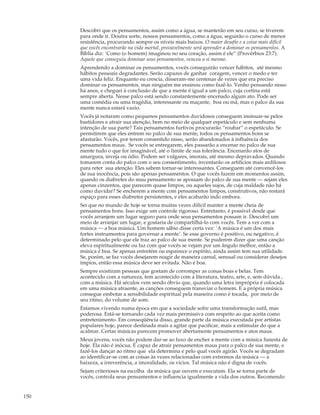 Descobri que os pensamentos, assim como a água, se manterão em seu curso, se tiverem
      para onde ir. Doutra sorte, nossos pensamentos, como a água, seguirão o curso de menor
      resistência, procurando sempre os níveis mais baixos. O maior desafio e a coisa mais difícil
      que vocês encontrarão na vida mortal, provavelmente será aprender a dominar os pensamentos. A
      Bíblia diz: `Como (o homem) imaginou no seu coração, assim é ele” (Provérbios 23:7).
      Aquele que conseguiu dominar seus pensamentos, venceu a si mesmo.
      Aprendendo a dominar os pensamentos, vocês conseguirão vencer hábitos, até mesmo
      hábitos pessoais degradantes. Serão capazes de ganhar coragem, vencer o medo e ter
      uma vida feliz. Enquanto eu crescia, disseram-me centenas de vezes que era preciso
      dominar os pensamentos, mas ninguém me ensinou como fazê-lo. Venho pensando nisso
      há anos, e cheguei à conclusão de que a mente é igual a um palco, cuja cortina está
      sempre aberta. Nesse palco está sendo constantemente encenado algum ato. Pode ser
      uma comédia ou uma tragédia, interessante ou maçante, boa ou má, mas o palco da sua
      mente nunca estará vazio.
      Vocês já notaram como pequenos pensamentos duvidosos conseguem insinuar-se pelos
      bastidores e atrair sua atenção, bem no meio de qualquer espetáculo e sem nenhuma
      intenção de sua parte? Tais pensamentos furtivos procurarão “roubar” o espetáculo. Se
      permitirem que eles entrem no palco de sua mente, todos os pensamentos bons se
      afastarão. Vocês, por terem consentido nisso, serão abandonados à influência dos
      pensamentos maus. Se vocês se entregarem, eles passarão a encenar no palco de sua
      mente tudo o que for imaginável, até o limite de sua tolerância. Encenarão atos de
      amargura, inveja ou ódio. Podem ser vulgares, imorais, até mesmo depravados. Quando
      tomarem conta do palco com o seu consentimento, inventarão os artifícios mais ardilosos
      para reter sua atenção. Eles sabem tornar-se interessantes. Conseguem até convencê-los
      de sua inocência, pois são apenas pensamentos. O que vocês fazem em momentos assim,
      quando os diabretes do mau pensamento se apossam do palco de sua mente — sejam eles
      apenas cinzentos, que parecem quase limpos, ou aqueles sujos, de cuja maldade não há
      como duvidar? Se encherem a mente com pensamentos limpos, construtivos, não restará
      espaço para esses diabretes persistentes, e eles acabarão indo embora.
      Sei que no mundo de hoje se torna muitas vezes difícil manter a mente cheia de
      pensamentos bons. Isso exige um controle rigoroso. Entretanto, é possível desde que
      vocês arranjem um lugar seguro para onde seus pensamentos possam ir. Descobri um
      meio de arranjar um lugar, e gostaria de compartilhá-lo com vocês. Tem a ver com a
      música — a boa música. Um homem sábio disse certa vez: ‘A música é um dos mais
      fortes instrumentos para governar a mente’. Se esse governo é positivo, ou negativo, é
      determinado pelo que ele traz ao palco de sua mente. Se puderem dizer que uma canção
      eleva espiritualmente ou faz com que vocês se vejam por um ângulo melhor, então a
      música é boa. Se apenas entretém ou espairece o espírito, ainda assim tem sua utilidade.
      Se, porém, se faz vocês desejarem reagir de maneira carnal, sensual ou considerar desejos
      ímpios, então essa música deve ser evitada. Não é boa.
      Sempre existiram pessoas que gostam de corromper as coisas boas e belas. Tem
      acontecido com a natureza, tem acontecido com a literatura, teatro, arte, e, sem dúvida ,
      com a música. Há séculos vem sendo óbvio que, quando uma letra imprópria é colocada
      em uma música atraente, as canções conseguem transviar o homem. E a própria música
      consegue embotar a sensibilidade espiritual pela maneira como é tocada, por meio de
      seu ritmo, do volume de som.
      Estamos vivendo numa época em que a sociedade sofre uma transformação sutil, mas
      poderosa. Está-se tornando cada vez mais permissiva com respeito ao que aceita como
      entretenimento. Em conseqüência disso, grande parte da música executada por artistas
      populares hoje, parece destinada mais a agitar que pacificar, mais a estimular do que a
      acalmar. Certas músicas parecem promover abertamente pensamentos e atos maus.
      Meus jovens, vocês não podem dar-se ao luxo de encher a mente com a música funesta de
      hoje. Ela não é inócua. É capaz de atrair pensamentos maus para o palco de sua mente, e
      fazê-los dançar ao ritmo que ela determina e pelo qual vocês agirão. Vocês se degradam
      ao identificar-se com as coisas às vezes relacionadas com extremos da música — a
      baixeza, a irreverência, a imoralidade, os vícios. Tal música não é digna de vocês.
      Sejam criteriosos na escolha da música que ouvem e executam. Ela se torna parte de
      vocês, controla seus pensamentos e influencia igualmente a vida dos outros. Recomendo


150
 
