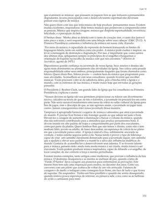 Lição 34

que examinem as músicas que possuem ou joguem fora as que induzem a pensamentos
degradantes. Jovens preocupados com o desenvolvimento espiritual não deveriam
possuir essa espécie de música.
Não quero dizer com isso que toda música de hoje produza pensamentos maus. Existem
muitas excelentes, inspiradoras. Hoje temos músicas que promovem a compreensão entre
as pessoas. Música que inspira coragem, música que desperta espiritualidade, reverência,
felicidade, e a percepção do belo.
O Senhor disse: `Minha alma se deleita com o canto do coração; sim, o canto dos justos é
uma prece a mim, e será respondida com uma bênção sobre suas cabeças’ (D&C 25:12). A
Primeira Presidência comentou a influência da música em nossa vida, dizendo:
`Por meio da música, a capacidade de expressão do homem transcende os limites da
linguagem falada, tanto em sutileza como em poder. A música pode exaltar e inspirar, ou
levar a mensagem de destruição e degradação. Por isso, é importante que, como santos
dos últimos dias, apliquemos sempre os princípios do evangelho e busquemos a
orientação do Espírito na escolha da música com que nos cercamos.” (Boletim do
Sacerdócio, agosto de 1973.)
Depositamos grande confiança na juventude de nossa Igreja. Seus anseios e desejos são
agora mais dominantes no planejamento das atividades da Igreja. Isto coloca uma pesada
responsabilidade sobre seus ombros, principalmente daqueles que foram chamados como
líderes. Quero dizer-lhes, líderes jovens — cuidem bem da música que programam para
suas atividades. Aconselhem-se com seus consultores, quando tiverem que escolher
músicas. Vocês precisam valer-se da sabedoria deles, pois a brecha entre a Igreja e o
mundo, com os extremos de sua música, é muito maior hoje que em todas as gerações
passadas.
O Presidente J. Reuben Clark, um grande líder da Igreja que foi conselheiro na Primeira
Presidência, explicou-o assim:
“Nossos deveres na Igreja não nos permitem proporcionar ou tolerar um divertimento
nocivo, calcados na teoria de que, se não o fizermos, a juventude irá procurá-los em outra
parte. Não seria razoável mostrarmos uma mesa de roleta no salão cultural da Igreja para
fins de jogos, com a desculpa de que, se não agirmos assim, a juventude irá jogar num
casino. Jamais conseguiremos reter nossa juventude dessa maneira.’
Tampouco é apropriado fornecer a espécie de música e atmosfera que atrai a juventude
do mundo. É preciso ficar firmes e não transigir quanto ao que sabem ser justo e bom.
Devem ter a coragem de aumentar a iluminação e baixar o volume da música, quando
eles não estiverem contribuindo para a atmosfera que produz pensamentos bons. E
devem insistir em alto padrão de trajes e comportamento por parte dos executantes,
como por parte da platéia. Quero lembrar-lhes que não temos o direito, como não o tem
nenhum líder, jovem ou adulto, de fazer descambar, na esperança de colocá-la no plano
em que a juventude parece estar. A Igreja é estável e fixa, solidamente ancorada na
verdade, e todos estarão seguros junto a ela. Nossa tarefa é prover o tipo de liderança
capaz de criar um caminho claramente demarcado para a juventude seguir, um caminho
que a ajudará a elevar seus padrões e a mantê-la a salvo das influências maléficas do
mundo. Gostaria de aconselhá-los a desenvolverem seus talentos. E se tiverem talento
para a música, pensem nisto: ainda resta muita música a ser criada, muita música a ser
executada. Vocês podem produzir música inspiradora, capaz de difundir o evangelho, de
tocar corações, de dar conforto e força a mentes perturbadas.
Existem muitos exemplos, tanto antigos como modernos, que provam a influência da boa
música. O desânimo desaparecia e as mentes se enchiam de paz, quando a letra de
`Vinde, Ó Santos’ dava coragem aos pioneiros para enfrentarem as provações. Este
mesmo hino tem sido uma inspiração para muitos, no decorrer dos anos. Certa vez,
conversei com um piloto que acabava de voltar de um vôo arriscado. Falamos de
coragem e de medo, e indaguei como conseguia ficar firme, em face de tudo o que tivera
de suportar. Ele respondeu: `Tenho um hino predileto e quando me sentia desesperado,
quando restava pouca esperança de retornar, eu pensava nele, e era como se as turbinas
do avião o cantassem para mim:




                                                                                       151
 
