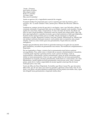 `Vinde , Ó Santos,
      Sem medo ou temor,
      Mas alegres andai;
      Rude é o caminho
      Ao triste viajor,
      Mas com fé caminhai.’
      Assim se agarrou à fé, o ingrediente essencial da coragem.
      O próprio Senhor foi preparado para a prova suprema por meio da música, pois a
      escritura diz: ‘E, tendo cantado o hino, saíram para o Monte das Oliveiras’ (Marcos
      14:26).
      Lembrem-se, sempre, jovens de que esta é a sua Igreja, e que o seu Salvador a dirige. A
      constante orientação e inspiração dele está ao seu dispor, quando vocês mantêm a mente
      repleta de coisas boas, belas e inspiradoras. E este é um meio de fazê-lo. Escolham um
      hino ou uma canção predileta, exatamente como fez aquele meu amigo piloto, algo cuja
      letra seja inspiradora e a melodia reverente, que os faça sentirem-se como que inspirados.
      Existem muitas músicas lindas para se escolher. Peçam orientação ao Espírito ao
      efetuarem a escolha. Repassem a música com todo cuidado. Memorizem-na. Mesmo que
      não tenham nenhuma instrução musical, vocês podem reter na memória uma canção
      simples. Usem-na como roteiro para seus pensamentos. Façam dela seu canal de
      emergência.
      Sempre que perceberem atores furtivos querendo insinuar-se no palco de sua mente
      pelos bastidores, recordem em pensamento essa música. Ela modificará completamente a
      disposição.
      Por ser inspiradora e limpa, a música fará os pensamentos mais baixos sumirem
      envergonhados. Pois, assim como a virtude não se associa voluntariamente à imundície,
      o mal não pode suportar a presença da luz. Com o passar do tempo, vocês se
      surpreenderão, cantarolando a música mentalmente, quase de modo automático, para
      afastar os maus pensamentos. Uma vez que o palco esteja livre de maus pensamentos,
      mantenham-no ocupado com bons pensamentos, dedicando-se a coisas justas e de valor.
      Mantenham a mente repleta de bons pensamentos, meus jovens, pois, como o homem
      pensa, assim ele é; e terão a capacidade de escutar aquelas coisas que hão de trazer
      realização para a sua vida;
      Vocês são filhos de Deus Onipotente. Eu testifico que Deus é nosso Pai, que nós somos
      filhos dele, que ele nos ama e nos reservou grandes e gloriosas coisas nesta vida. Eu sei
      disso e sou grato a ele pela influência enaltecedora da boa música em minha vida, a qual
      tem dirigido meus pensamentos e inspirado minha alma.”




152
 