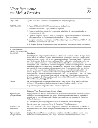 Viver Retamente                                                                                          Lição


em Meio a Pressões                                                                                       35

OBJETIVO          Ajudar cada aluna a aprender a viver retamente em meio a pressões.


PREPARAÇÃO        1. Figura 17, Daniel (62096 059), encontrada no final do livro.
                  2. Providenciar hinários e lápis para todas as jovens.
                  3. Preparar um folheto com as dez perguntas e referências de escrituras alistadas na
                     primeira parte da lição.
                  4. Optativo: Preparar cópias da frase: “Que eu possa suportar as pressões do mundo hoje,
                     para poder reinar na glória celestial eternamente”. (Ver a conclusão.)
                  5. Designar uma aluna para reger o hino “Deve Sião Fugir à Luta?” (Hinos, nº 183). A aula
                     poderá ser encerrada com este hino.
                  6. Se desejar, designe algumas jovens para apresentarem histórias, escrituras ou citações.


SUGESTÃO PARA O
DESENVOLVIMENTO
DA LIÇÃO        Introdução
                  Evan Stephens, antigo regente do Coro do Tabernáculo Mórmon, acabara de reger o coro
                  numa sessão da conferência geral. Silenciosamente, voltou para seu lugar e debruçou-se
                  um pouco para a frente, a fim de ouvir a mensagem que o Presidente Joseph F. Smith iria
                  dar. Gostou muito do discurso do profeta que falava sobre a juventude, as pressões que
                  os jovens sofrem no mundo e a importância de sua fidelidade aos ensinamentos do
                  evangelho. Após a conferência, o Professor Stephens caminhou sozinho por uma trilha da
                  montanha, meditando nas palavras inspiradas do Presidente. Sentou-se numa pedra que
                  permanecia firme apesar da pressão da água corrente. A pedra pareceu-lhe um símbolo
                  do que ouvira naquela manhã. Subitamente, sentiu-se inspirado e compôs a letra e a
                  música do que viria a ser um dos hinos favoritos da juventude. Enquanto estava ali,
                  sentado sobre a pedra, escreveu a letra e a música de “Deve Sião Fugir à Luta?” Ele, como
                  o profeta, amava a juventude e disse que este hino era seu conselho espiritual para os
                  jovens. (Adaptado de J. Spencer Cornwall, Stories of Our Mormon Hymns, Salt Lake City:
                  Deseret Book Co., 1963, pp. 173-174.)
Debate            Dê um hinário a cada aluna e peça-lhes que procurem o hino “Deve Sião Fugir à Luta?”
                  (Hinos, nº 183), solicitando às jovens que se revezem lendo as estrofes e o coro.
                  • Que mensagem o compositor estava tentando expressar?


                  Podemos Viver Retamente num Mundo Iníquo
Apresentação      Explique-lhes que, desde o início do mundo, homens e mulheres têm demonstrado uma
pela professora   tremenda coragem, escolhendo não a fuga, mas um viver reto em meio às pressões do
                  mundo que os cerca. Um exemplo clássico encontrado nas escrituras é o de Daniel, no
                  Velho Testamento.
                  • Como Daniel provou que é possível viver retamente em um mundo iníquo?
                  Peça às jovens que procurem o Livro de Daniel, no Velho Testamento.
Material a ser    Dê a cada aluna uma folha com as perguntas e referências. Relembre-lhes os detalhes a
distribuído       seguir e conceda-lhes tempo para procurarem as respostas, quando estas aparecerem no
                  texto.
Apresentação      Explique-lhes que Daniel foi levado para uma terra estranha quando era jovem – uma
pela professora   terra com costumes estranhos, uma língua estranha, um ambiente estranho e uma



                                                                                                          153
 