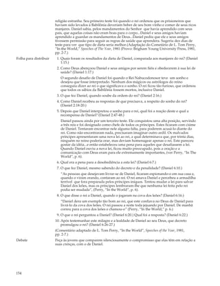 religião estranha. Seu primeiro teste foi quando o rei ordenou que os prisioneiros que
                        haviam sido levados à Babilônia deveriam beber de seu bom vinho e comer de seus ricos
                        manjares. Daniel sabia, pelos mandamentos do Senhor que havia aprendido com seus
                        pais, que aquelas coisas não eram boas para o corpo...Daniel e seus amigos haviam
                        aprendido a guardar os mandamentos de Deus...Daniel pediu que ele e seus amigos
                        tivessem permissão para seguir as regras de saúde que aprendera. Sugeriu dez dias de
                        teste para ver que tipo de dieta seria melhor.(Adaptação do Cometário de L. Tom Perry,
                        “In the World,” Speeches of The Year, 1981 (Provo: Brigham Young University Press, 1981,
                        pp. 2-7.)
Folha para distribuir    1. Quais foram os resultados da dieta de Daniel, comparada aos manjares do rei? (Daniel
                            1:15.)
                         2. Como Deus abençoou Daniel e seus amigos por serem fiéis e obedecerem à sua lei de
                            saúde? (Daniel 1:17.)
                           O segundo desafio de Daniel foi quando o Rei Nabucodonosor teve um sonho e
                           desejou que fosse interpretado. Nenhum dos mágicos ou astrólogos do reino
                           conseguiu dizer ao rei o que significava o sonho. O rei ficou tão furioso, que ordenou
                           que todos os sábios da Babilônia fossem mortos, inclusive Daniel.
                         3. O que fez Daniel, quando soube da ordem do rei? (Daniel 2:16.)
                         4. Como Daniel recebeu as respostas de que precisava, a respeito do sonho do rei?
                            (Daniel 2:18-20.)
                         5. Depois que Daniel interpretou o sonho para o rei, qual foi a reação deste e qual a
                            recompensa de Daniel? (Daniel 2:47-48.)
                           Daniel passou ainda por um terceiro teste. Ele conquistou uma alta posição, servindo
                           a três reis e foi designado como chefe de todos os príncipes. Estes ficaram com ciúme
                           de Daniel. Tentaram encontrar nele alguma falta, para poderem acusá-lo diante do
                           rei. Como não encontraram nada, precisaram imaginar outro ardil. Os malvados
                           príncipes apresentaram uma nova lei ao rei, a qual determinava que, por trinta dias,
                           ninguém no reino poderia orar, mas deviam homenagear apenas o rei. Este pareceu
                           gostar da idéia...e então estabeleceu uma pena para aqueles que desafiassem a lei.
                           Quando Daniel ouviu a nova lei, ficou muito preocupado, pois a oração e a
                           comunicação com Deus eram para ele extremamente importantes, (ver Perry, “In The
                           World”, p. 6).
                         6. Qual era a pena para a desobediência a esta lei? (Daniel 6:7.)
                         7. O que fez Daniel, mesmo sabendo do decreto e da penalidade? (Daniel 6:10.)
                           “As pessoas que desejavam livrar-se de Daniel, ficaram espionando-o em sua casa e,
                           quando o viram orando, contaram ao rei. O rei amava Daniel e percebeu a armadilha
                           terrível que fora preparada pelos príncipes iníquos. Tentou mudar a lei para salvar
                           Daniel dos leões, mas os príncipes lembraram-lhe que nenhuma lei feita pelo rei
                           podia ser mudada”, (Perry, “In the World”, p. 6).
                         8. O que disse o rei a Daniel, quando o jogaram na cova dos leões? (Daniel 6:16.)
                           “Daniel dera um exemplo tão bom ao rei, que este confiava no Deus de Daniel para
                           livrá-lo da cova dos leões. O rei passou a noite toda jejuando por Daniel. De manhã
                           correu para a cova dos leões e chamou-o” (Perry, “In the World,” p. 6.)
                         9. O que o rei perguntou a Daniel? (Daniel 6:20.) Qual foi a resposta? (Daniel 6:22.)
                        10. Após testemunhar este milagre e a lealdade de Daniel ao seu Deus, que decreto
                            promulgou o rei? (Daniel 6:26-27.)
                        (Comentário adaptado de L. Tom Perry, “In the World”, Speeches of the Year, 1981,
                        pp. 2-7.)
Debate                  Peça às jovens que comparem silenciosamente o compromisso que elas têm em relação a
                        suas crenças, com o de Daniel.




154
 