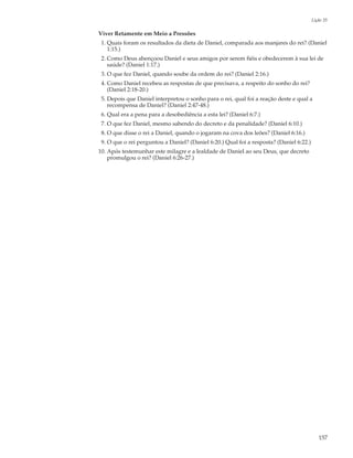 Lição 35

Viver Retamente em Meio a Pressões
 1. Quais foram os resultados da dieta de Daniel, comparada aos manjares do rei? (Daniel
    1:15.)
 2. Como Deus abençoou Daniel e seus amigos por serem fiéis e obedecerem à sua lei de
    saúde? (Daniel 1:17.)
 3. O que fez Daniel, quando soube da ordem do rei? (Daniel 2:16.)
 4. Como Daniel recebeu as respostas de que precisava, a respeito do sonho do rei?
    (Daniel 2:18-20.)
 5. Depois que Daniel interpretou o sonho para o rei, qual foi a reação deste e qual a
    recompensa de Daniel? (Daniel 2:47-48.)
 6. Qual era a pena para a desobediência a esta lei? (Daniel 6:7.)
 7. O que fez Daniel, mesmo sabendo do decreto e da penalidade? (Daniel 6:10.)
 8. O que disse o rei a Daniel, quando o jogaram na cova dos leões? (Daniel 6:16.)
 9. O que o rei perguntou a Daniel? (Daniel 6:20.) Qual foi a resposta? (Daniel 6:22.)
10. Após testemunhar este milagre e a lealdade de Daniel ao seu Deus, que decreto
    promulgou o rei? (Daniel 6:26-27.)




                                                                                            157
 