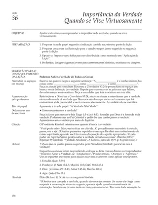 Lição
                                                   Importância da Verdade
36                                            Quando se Vive Virtuosamente
OBJETIVO               Ajudar cada aluna a compreender a importância da verdade, quando se vive
                       virtuosamente.


PREPARAÇÃO             1. Preparar tiras de papel segundo a indicação contida na primeira parte da lição.
                       2. Preparar um cartaz da ilustração para o quadro-negro, como sugerido na segunda
                          parte da lição.
                       3. Optativo: Preparar uma folha para ser distribuída como mostrado em “Aplicação da
                          Lição”.
                       4. Se desejar, designe algumas jovens para apresentarem histórias, escrituras ou citações.


SUGESTÃO PARA O
DESENVOLVIMENTO
DA LIÇÃO        Podemos Saber a Verdade de Todas as Coisas
Preencher os espaços   Escreva no quadro-negro a seguinte sentença: “A________________ é o conhecimento das
em branco              coisas como ___________________, como ________________ e como________________”.
                       Peça às alunas que consultem Doutrina e Convênios 93:24 e preencham os espaços em
                       branco nesta definição de verdade. Depois que encontrarem as palavras que faltam,
                       deverão marcar essa escritura. Peça a uma delas que leia a escritura em voz alta.
Apresentação           Referindo-se a Doutrina e Convênios 93:24, ajude as alunas a entenderem que a verdade
pela professora        eterna não muda. A verdade que Deus nos revelou aqui na terra é a mesma que foi
                       ensinada na vida pré-mortal, e será a mesma eternamente. A verdade não se modifica.
Tira de papel          Apresente a tira de papel: “A Verdade Não Muda”.
Debate com uso         • Como encontramos a verdade?
de escritura           Peça à classe que procure e leia Tiago 1:5 e Jacó 4:13. Ressalte que Deus é a fonte de toda
                       verdade. Podemos orar ao Pai Celestial e pedir-lhe que conheçamos a verdade.
                       Aprendemos esta verdade por meio do Espírito.
Citação                O Presidente Kimball orientou-nos quanto à busca da verdade:
                       “Você pode saber. Não precisa ficar em dúvida...O procedimento necessário é: estude,
                       pense, ore e aja...O Senhor prometeu repetidas vezes que lhe dará um conhecimento de
                       coisas espirituais, quando você tiver uma disposição de espírito apropriada...`E pelo
                       poder do Espírito Santo, podeis saber a verdade de todas as coisas’. (Morôni 10:5.)”
                       (Spencer W.Kimball, “Verdade Absoluta”, A Liahona, julho de 1979, p. 8; grifo nosso.)
Debate                 • Quais são os quatro passos sugeridos pelo Presidente Kimball para levar-nos à
                       verdade?
                       Enquanto as alunas forem respondendo, coloque as tiras com os dizeres correspondentes:
                       “Podemos Saber a Verdade, se: `Estudarmos’, `Ponderarmos’, `Orarmos’ e `Agirmos’.”
                       Use as seguintes escrituras para ajudar as jovens a saberem como aplicar esses pontos.
                       1. Estudar. (João 5:39.)
                       2. Ponderar. (3 Néfi 17:2-3; Morôni 10:3; D&C 88:62-63.)
                       3. Orar. (Jeremias 29:12-13; Alma 5:45-46; Morôni 10:4.)
                       4. Agir. (João 7:16-17.)
História               Élder Richard G. Scott narra a seguinte história:
                       “O Senhor nos concede a verdade, quando vivemos retamente. Às vezes ela chega como
                       resposta a uma oração sincera e urgente, que nos ajuda quando necessitamos de
                       orientação. Lembro-me de uma noite no campo missionário...Tive uma forte sensação de


158
 