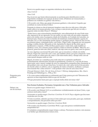 Escreva no quadro-negro as seguintes referências de escrituras:
                   Alma 11:42-43
                   Alma 11:40
                   Peça às jovens que leiam silenciosamente as escrituras para identificarem os dois
                   importantes resultados da expiação de Jesus Cristo. (Podemos ser ressuscitados, e
                   podemos ser exaltados ou ganhar vida eterna.)
                   • De acordo com Alma, que grupo de pessoas ganhará a vida eterna? (Aqueles que
                   acreditam no nome de Jesus Cristo.)
História           Pergunte às alunas se elas já tentaram imaginar como deve ter sido para o Salvador
                   tomar sobre si os nossos pecados. Leia, ou peça a uma jovem que leia em voz alta, o
                   seguinte relato do élder Orson F. Whitney:
                   “Então houve uma extraordinária manifestação, uma admoestação de uma Fonte mais
                   alta, impossível de ser ignorada. Foi um sonho, ou uma visão em um sonho, enquanto
                   estava em minha cama, na pequena cidade de Columbia, no Condado de Lancaster, na
                   Pennsylvania. Pareceu-me estar no Jardim de Getsêmani, testemunhando a agonia do
                   Salvador. Eu o vi tão claramente quanto jamais vi qualquer pessoa. Atrás de uma árvore,
                   no primeiro plano, contemplei Jesus, com Pedro, Tiago e João, chegando por um pequeno
                   postigo à minha direita. Deixando os três Apóstolos lá, depois de lhes dizer que se
                   ajoelhassem e orassem, o Filho de Deus passou para o outro lado, onde também se
                   ajoelhou e orou. Foi a mesma oração familiar a todos os leitores da Bíblia: ‘Meu Pai, se é
                   possível, passa de mim este cálice; todavia, não seja como eu quero, mas como tu queres.’
                   Ao orar, lágrimas escorreram-lhe pelo rosto, que se encontrava voltado em minha
                   direção. Fiquei tão comovido com a cena, que também chorei, por pura compaixão. Todo
                   o meu coração se voltou para ele; amei-o com toda minha alma, e desejei estar com ele
                   como jamais desejara nada na vida.
                   Depois, levantou-se e caminhou para onde estavam os apóstolos ajoelhados -
                   profundamente adormecidos! Sacudiu-os gentilmente, acordou-os, e em tom de terna
                   reprovação, sem o menor vestígio de raiva ou impaciência, perguntou-lhes claramente se
                   não podiam velar com ele por uma hora. Lá estava ele, com o peso terrível dos pecados
                   do mundo sobre os ombros, com as angústias de todos os homens, mulheres e crianças
                   atravessando-lhe a alma sensível - e não podiam velar com ele uma única hora!”
                   (Through Memory’s Halls: The Life Story of Orson F. Whitney, Independence, Mo.: Zion’s
                   Printing and Publishing Co., 1930, p. 82.)
Perguntas para     • Às vezes somos indiferentes ao sofrimento que Cristo passou por nós? Deixamos de
ponderar           apreciar as duas importantes dádivas que ele nos deu?
                   • O que precisamos fazer para que a expiação tenha efeito em nossa vida?


                   Para Sermos Exaltados, Precisamos Arrepender-nos e Nos Voltarmos para o Salvador
Debate com         Escreva no quadro-negro: Helamã 14:13.
uso de escritura   • De acordo com Helamã 14:13, se acreditarmos verdadeiramente em Jesus Cristo, o que
                   seremos motivados a fazer?
                   Acrescente ao quadro-negro: Doutrina e Convênios 19: 16-19. Peça a alguém que leia esses
                   versículos em voz alta.
                   • Como se sentem, sabendo que Jesus Cristo sofreu por seus pecados, para que, mediante
                   o arrependimento, não precisem sofrer por eles?
                   Acrescente ao quadro-negro: Doutrina e Convênios 58:43.
                   • De acordo com Doutrina e Convênios 58:43, o que uma pessoa verdadeiramente
                   arrependida faz?
                   O verdadeiro arrependimento requer tempo e esforço. Precisamos mostrar a nós mesmos
                   e ao Senhor que abandonamos nossos erros.




                                                                                                              7
 