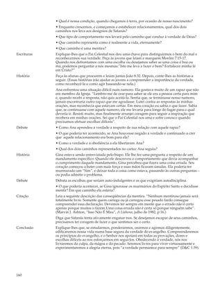• Qual é nossa condição, quando chegamos à terra, por ocasião de nosso nascimento?
             • Enquanto crescemos, e começamos a estabelecer relacionamentos, qual dos dois
             caminhos nos leva aos desígnios de Satanás?
             • Que tipo de comportamento nos levará pelo caminho que conduz à verdade de Deus?
             • Que caminho representa como é realmente a vida, eternamente?
             • Que caminho é uma mentira?
Escrituras   Explique-lhes que o Pai Celestial nos deu uma chave para distinguirmos o bem do mal e
             reconhecermos sua verdade. Peça às jovens que leiam e marquem Morôni 7:15-17.
             Quando nos defrontamos com uma escolha ou desejamos saber se uma coisa é boa ou
             má, podemos perguntar a nós mesmas:”Isto me leva a fazer o bem? Fortalecer minha fé
             em Cristo?”
História     Peça às alunas que procurem e leiam juntas João 8:32. Depois, conte-lhes as histórias a
             seguir. (Essas histórias irão ajudar as jovens a compreender a importância da verdade,
             como reconhecê-la e como agir baseando-se nela.)
             Ana enfrentou uma situação difícil num namoro. Ela gostava muito de um rapaz que não
             era membro da Igreja. “Lembro-me de orar para saber se ele era a pessoa certa para mim
             e, quando recebi a resposta, não quis aceitá-la. Sentia que, se terminasse nosso namoro,
             jamais encontraria outro rapaz que me agradasse. Lutei contra as respostas às minhas
             orações, mas reconhecia que estavam certas. Em meu coração eu sabia o que fazer. Sabia
             que, se continuasse com aquele namoro, ele me levaria para longe do lugar para o qual
             deveria ir. Resisti muito, mas finalmente arranjei coragem para seguir a inspiração que
             recebera em minhas orações. Sei que o Pai Celestial nos ama e sofre conosco quando
             precisamos efetuar escolhas difíceis”.
Debate       • Como Ana aprendeu a verdade a respeito de sua relação com aquele rapaz?
             • O que poderia ter acontecido, se Ana houvesse negado a verdade e continuado a crer
             que aquele relacionamento era bom para ela?
             • Como a verdade e a obediência a ela libertaram Ana?
             • Qual dos dois caminhos representados no cartaz Ana seguiu?
História     Gina estava sendo entrevistada pelo bispo. Ele lhe fez uma pergunta a respeito de um
             mandamento específico. Quando ele descreveu o comportamento que devia acompanhar
             o cumprimento daquele mandamento, Gina percebeu que fizera uma coisa errada. Seu
             coração começou a bater com mais força e suas mãos ficaram úmidas. Ela poderia ter
             murmurado um “Sim”, e deixar toda a coisa como estava, passando às outras perguntas –
             ou podia admitir o problema.
Debate       Debata as escolhas que seriam auto-indulgentes e as que exigiriam autodisciplina.
             • O que poderia acontecer, se Gina ignorasse os murmúrios do Espírito Santo e decidisse
             mentir? Em que caminho ela estaria?
Citação      Leia a seguinte descrição das conseqüências da mentira. “Nenhum mentiroso jamais será
             totalmente livre. Somente quem carrega ou já carregou esse pesado fardo consegue
             compreender essa declaração. Devemos ter sempre em mente que o errado não é certo
             apenas porque muitos o fazem.Uma coisa errada não é certa só porque ninguém sabe”.
             (Marvin J. Ashton, “Isso Não É Mau”, A Liahona, julho de 1982, p.16.)
             Diga que Satanás tenta ativamente enganar-nos. Se desejamos escapar de seus caminhos,
             precisamos ter coragem de fazer o que sentimos ser o certo.
Conclusão    Explique-lhes que, se estudarmos, ponderarmos, orarmos e agirmos diligentemente,
             edificaremos nossa vida numa base segura da verdade do evangelho. Compreenderemos
             os princípios do evangelho, e o Senhor nos apoiará em todas as provações, dores e
             escolhas difíceis ao nos esforçarmos em segui-los. Obedecendo à verdade, nós nos
             livraremos da culpa, da mágoa e do pecado. Seremos livres para viver virtuosamente e
             experimentaremos a alegria eterna, pois “a verdade permanece para sempre” (D&C 1:39).




160
 