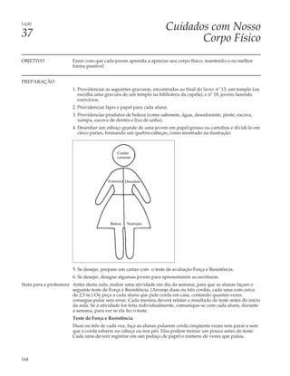 Lição
                                                                     Cuidados com Nosso
37                                                                          Corpo Físico
OBJETIVO                Fazer com que cada jovem aprenda a apreciar seu corpo físico, mantendo-o na melhor
                        forma possível.


PREPARAÇÃO
                        1. Providenciar as seguintes gravuras, encontradas ao final do livro: nº 13, um templo (ou
                           escolha uma gravura de um templo na biblioteca da capela); e nº 18, jovens fazendo
                           exercícios.
                        2. Providenciar lápis e papel para cada aluna.
                        3. Providenciar produtos de beleza (como sabonete, água, desodorante, pente, escova,
                           xampu, escova de dentes e lixa de unha).
                        4. Desenhar um esboço grande de uma jovem em papel grosso ou cartolina e dividi-lo em
                           cinco partes, formando um quebra-cabeças, como mostrado na ilustração.



                                              Conhe-
                                              cimento




                                         Exercício Descanso




                                          Beleza   Nutrição




                        5. Se desejar, prepare um cartaz com o teste de avaliação Força e Resistência.
                        6. Se desejar, designe algumas jovens para apresentarem as escrituras.
Nota para a professora Antes desta aula, realize uma atividade em dia da semana, para que as alunas façam o
                       seguinte teste de Força e Resistência. (Arranje duas ou três cordas, cada uma com cerca
                       de 2,5 m.) Ou peça a cada aluna que pule corda em casa, contando quantas vezes
                       consegue pular sem errar. Cada menina deverá relatar o resultado do teste antes do início
                       da aula. Se a atividade for feita individualmente, comunique-se com cada aluna, durante
                       a semana, para ver se ela fez o teste.
                        Teste de Força e Resistência
                        Duas ou três de cada vez, faça as alunas pularem corda cinqüenta vezes sem parar e sem
                        que a corda esbarre na cabeça ou nos pés. Elas podem treinar um pouco antes do teste.
                        Cada uma deverá registrar em um pedaço de papel o número de vezes que pulou.



164
 