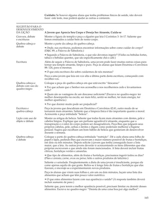Cuidado: Se houver alguma aluna que tenha problemas físicos de saúde, não deverá
                    fazer este teste, mas poderá ajudar as outras a contarem.


SUGESTÃO PARA O
DESENVOLVIMENTO
DA LIÇÃO        A Jovem que Aprecia Seu Corpo e Deseja Ser Atraente, Cuida-se
Gravura, debate     Mostre a figura do templo e peça a alguém que leia I Coríntios 3: 16-17. Saliente que
e escrituras        fomos ensinados a cuidar bem de nosso corpo.
Quebra-cabeça e     Mostre a parte da cabeça do quebra-cabeça.
debate              • Onde, nas escrituras, podemos encontrar informações sobre como cuidar do corpo?
                    (D&C 89, a Palavra de Sabedoria.)
                    • Segundo a Palavra de Sabedoria, o que não devemos ingerir? (Vinho ou bebidas fortes,
                    tabaco e bebidas quentes, que são especificamente chá e café.)
Escritura           Além de seguir a Palavra de Sabedoria, uma jovem pode fazer muitas outras coisas para
                    tornar seu templo atraente, limpo e puro. Peça às alunas que leiam Doutrina e Convênios
                    88: 124, para si mesmas.
                    • O que esta escritura diz sobre cuidarmos de nós mesmas?
                    Peça a uma jovem que leia em voz alta a última parte desta escritura, começando com
                    recolhei-vos.
Quebra-cabeça e     Coloque a peça do quebra-cabeça em que está escrito “descanso”
debate com uso do   • Por que acham que o Senhor nos aconselha a nos recolhermos cedo e levantarmos
quadro-negro        cedo?
                    • Quais são as vantagens de um descanso suficiente? (Escreva no quadro-negro: ter
                    melhor desempenho na escola, ser mais feliz, sentir-se melhor, ter mais energia, ter
                    melhor aparência.)
                    • Por que dormir muito pode ser prejudicial?
Escritura e         Peça às jovens que descubram em Doutrina e Convênios 42:41, outro modo de se
quebra-cabeça       tornarem mais atraentes. Saliente que a limpeza física é tão importante quanto a moral.
                    Acrescente a peça intitulada “beleza”.
Lição com uso de    Mostre os artigos de beleza. Saliente que todas ficam mais atraentes com dentes, pele e
objeto e debate     cabelos limpos. Explique que um perfume agradável é atraente, enquanto que a
                    transpiração e o odor do corpo podem ser desagradáveis. Peça-lhes que julguem seus
                    próprios cabelos, pele, unhas e dentes e digam como poderiam melhorar a higiene
                    pessoal. Sugira que escolham um bom hábito de beleza que gostariam de desenvolver
                    durante a semana.
Quebra-cabeça       Coloque a parte do quebra-cabeça intitulada “nutrição”. Dê a cada aluna uma folha de
e debate            papel e lápis, pedindo-lhes que escrevam o maior número possível de frutas e hortaliças,
                    em dois ou três minutos. Depois solicite à jovem que tenha conseguido fazer a lista
                    maior, que a leia. As outras jovens deverão ir acrescentando os itens diferentes que elas
                    próprias escreveram e que ainda não foram mencionados. A lista deverá incluir frutas
                    cítricas, hortaliças verdes e amarelas.
                    • Que tipo de alimentos, além de frutas e hortaliças, precisamos ingerir todos os dias?
                    (Pães e cereais; carne, ovos ou peixe; leite e outros produtos de laticínio.)
                    Saliente a variedade. Freqüentemente a dieta de uma jovem é insuficiente, porque ela
                    come apenas aquilo de que gosta. Refira-se à longa lista de frutas e hortaliças que elas
                    fizeram, e encoraje-as a experimentarem novos produtos.
                    Peça às alunas que virem suas folhas e, em um ou dois minutos, façam uma lista dos
                    alimentos que acham que têm pouco valor nutritivo.
                    • O que estes alimentos fazem com sua aparência e saúde? (A resposta também deverá
                    incluir aumento de peso.)
                    Saliente que, para terem a melhor aparência possível, precisam limitar ou desistir desses
                    alimentos. Escreva no quadro-negro: “Desista de uma coisa boa por algo melhor”.


                                                                                                               165
 