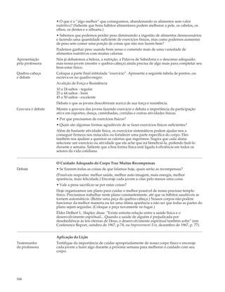 • O que é o “algo melhor” que conseguimos, abandonando os alimentos sem valor
                   nutritivo? (Saliente que bons hábitos alimentares podem melhorar a pele, os cabelos, os
                   olhos, os dentes e a silhueta.)
                   • Sabemos que podemos perder peso diminuindo a ingestão de alimentos desnecessários
                   e fazendo uma quantidade suficiente de exercícios físicos, mas como podemos aumentar
                   de peso sem comer uma porção de coisas que não nos fazem bem?
                   Podemos ganhar peso usando bom senso e comendo mais de uma variedade de
                   alimentos nutritivos com muitas calorias.
Apresentação       Nós já debatemos a beleza, a nutrição, a Palavra de Sabedoria e o descanso adequado;
pela professora    mas nossa jovem (mostre o quebra-cabeça) ainda precisa de algo mais para completar seu
                   bem-estar físico.
Quebra-cabeça      Coloque a parte final intitulada “exercício”. Apresente a seguinte tabela de pontos, ou
e debate           escreva-os no quadro-negro.
                   Avalição de Força e Resistência
                   10 a 24 saltos - regular
                   25 a 44 saltos - bom
                   45 a 50 saltos - excelente
                   Debata o que as jovens descobriram acerca de sua força e resistência.
Gravura e debate   Mostre a gravura das jovens fazendo exercício e debata a importância da participação
                   ativa em esportes, dança, caminhadas, corridas e outras atividades físicas.
                   • Por que precisamos de exercícios físicos?
                   • Quais são algumas formas agradáveis de se fazer exercícios físicos suficientes?
                   Além de bastante atividade física, os exercícios sistemáticos podem ajudar-nos a
                   conseguir firmeza nos músculos ou fortalecer uma parte específica do corpo. Eles
                   também nos ajudam a queimar as calorias que ingerimos. Sugira que cada aluna
                   selecione um exercício ou atividade que ela ache que irá beneficiá-la, podendo fazê-lo
                   durante a semana. Saliente que a boa forma física está ligada à eficiência em todos os
                   setores da vida cotidiana.


                   O Cuidado Adequado do Corpo Traz Muitas Recompensas
Debate             • Se fizerem todas as coisas de que falamos hoje, quais serão as recompensas?
                   (Possíveis respostas: melhor saúde, melhor auto-imagem, mais energia, melhor
                   aparência, mais felicidade.) Encoraje cada jovem a citar pelo menos uma coisa.
                   • Vale a pena sacrificar-se por estas coisas?
                   Hoje organizamos um plano para cuidar o melhor possível de nosso precioso templo
                   físico. Precisamos trabalhar neste plano constantemente, até que os hábitos saudáveis se
                   tornem automáticos. (Retire uma peça do quebra-cabeça.) Nossos corpos não podem
                   funcionar da melhor maneira ou ter uma ótima aparência a não ser que todas as partes do
                   plano sejam seguidas. (Coloque a peça novamente no lugar.)
                   Élder Delbert L. Stapley disse: “Existe estreita relação entre a saúde física e o
                   desenvolvimento espiritual... Quando a saúde de alguém é prejudicada por
                   desobediência às leis eternas de Deus, o desenvolvimento espiritual também sofre” (em
                   Conference Report, outubro de 1967, p.74; ou Improvement Era, dezembro de 1967, p. 77).


                   Aplicação da Lição
Testemunho         Testifique da importância de cuidar apropriadamente de nosso corpo físico e encoraje
da professora      cada jovem a fazer algo durante a próxima semana para melhorar o cuidado com seu
                   corpo.




166
 