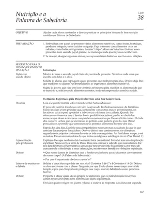 Nutrição e a                                                                                                     Lição


Palavra de Sabedoria                                                                                            38

OBJETIVO                 Ajudar cada aluna a entender e desejar praticar os princípios básicos da boa nutrição
                         contidos na Palavra de Sabedoria.


PREPARAÇÃO               1. Embrulhar com papel de presente vários alimentos nutritivos, como frutas, hortaliças,
                            produtos integrais, ovos cozidos ou queijo. Faça o mesmo com alimentos ricos em
                            calorias, como balas, refrigerantes, batatas “chips”, doces ou bolachas. Colocar esses
                            presentes num saco de papel grande, de modo que cada jovem possa escolher um.
                         2. Se desejar, designe algumas alunas para apresentarem histórias, escrituras ou citações.


SUGESTÃO PARA O
DESENVOLVIMENTO
DA LIÇÃO        Introdução
Lição com                Mostre à classe o saco de papel cheio de pacotes de presente. Permita a cada uma que
uso de objeto            escolha um deles e o abra.
                         Solicite às alunas que expliquem quais presentes são melhores para elas. Depois diga-lhes
                         que meditem no quanto nos beneficiamos ao ingerirmos alimentos nutritivos.
                         Sugira às jovens que elas têm livre-arbítrio até mesmo para escolher os alimentos de que
                         se nutrirão e, selecionando alimentos corretos, serão recompensadas com boa saúde.


                         Há Razões Espirituais para Desenvolvermos uma Boa Saúde Física.
História                 Leia a seguinte história sobre Daniel e o Rei Nabucodonosor:
                         O povo de Judá foi levado ao cativeiro na época do Rei Nabucodonosor, da Babilônia.
                         Daniel era um jovem príncipe que, juntamente com outros moços preeminentes, foi
                         levado ao palácio para aprender a sabedoria e o idioma dos caldeus. Quando lhe
                         ofereceram alimentos que o Senhor havia proibido aos judeus, pediu ao chefe dos
                         eunucos que desse a ele e seus companheiros somente o que lhes era lícito comer. O chefe
                         dos eunucos achou que, se atendesse ao pedido, o rei poderia puni-lo, mas Daniel
                         persuadiu-o a permitir que comessem seus próprios alimentos durante dez dias.
                         Depois dos dez dias, Daniel e seus companheiros pareciam mais saudáveis do que os que
                         comiam dos manjares dos caldeus. O servo deixou que continuassem a se alimentar
                         segundo seus próprios costumes durante os três anos seguintes. Ao final desse tempo, o rei
                         os testou. Eles eram mais sábios do que todos os mágicos e astrólogos do rei. (Ver Daniel 1.)
Apresentação             Explique-lhes que nenhuma lei é somente física ou material. Toda lei tem uma implicação
pela professora          espiritual. Nosso corpo é dom de Deus. Deus nos conhece e sabe do que necessitamos. Ele
                         nos deu diretrizes concernentes às coisas que nos fortalecerão fisicamente e, por meio de
                         autocontrole e obediência a essas orientações, receberemos benefícios e bênçãos espirituais.
Debate                   • Que nome damos às diretrizes que o Senhor estabeleceu para cuidarmos corretamente
                         de nosso corpo? (A Palavra de Sabedoria.)
                         • Por que é importante obedecer a essa lei?
Leitura de escritura e   Solicite a uma aluna que leia em voz alta I Coríntios 3:16-17 e I Coríntios 6:19-20. Debata
e debate                 as duas escrituras com a classe. Pergunte por que Paulo chama nosso corpo mortal de
                         templo, e por que é importante proteger esse corpo mortal, debatendo como podemos
                         fazê-lo.
Debate                   Pergunte à classe quais são os grupos de alimentos que os nutricionistas modernos
                         acham necessários para uma alimentação diária equilibrada.
                         Divida o quadro-negro em quatro colunas e escreva as respostas das alunas na segunda


                                                                                                                  167
 