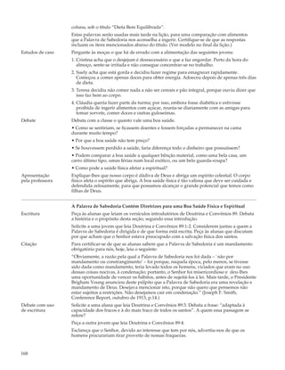 coluna, sob o título “Dieta Bem Equilibrada”.
                  Estas palavras serão usadas mais tarde na lição, para uma comparação com alimentos
                  que a Palavra de Sabedoria nos aconselha a ingerir. Certifique-se de que as respostas
                  incluam os itens mencionados abaixo do título. (Ver modelo no final da lição.)
Estudos de caso   Pergunte às moças o que há de errado com a alimentação das seguintes jovens:
                  1. Cristina acha que o desjejum é desnecessário e que a faz engordar. Perto da hora do
                     almoço, sente-se irritada e não consegue concentrar-se no trabalho.
                  2. Suely acha que está gorda e decidiu fazer regime para emagrecer rapidamente.
                     Começou a comer apenas doces para obter energia. Adoeceu depois de apenas três dias
                     de dieta.
                  3. Teresa decidiu não comer nada a não ser cereais e pão integral, porque ouviu dizer que
                     isso faz bem ao corpo.
                  4. Cláudia queria fazer parte da turma; por isso, embora fosse diabética e estivesse
                     proibida de ingerir alimentos com açúcar, reunia-se diariamente com as amigas para
                     tomar sorvete, comer doces e outras guloseimas.
Debate            Debata com a classe o quanto vale uma boa saúde.
                  • Como se sentiriam, se ficassem doentes e fossem forçadas a permanecer na cama
                  durante muito tempo?
                  • Por que a boa saúde não tem preço?
                  • Se houvessem perdido a saúde, faria diferença todo o dinheiro que possuíssem?
                  • Podem comparar a boa saúde a qualquer bênção material, como uma bela casa, um
                  carro último tipo, umas férias num local exótico, ou um belo guarda-roupa?
                  • Como pode a saúde física afetar a espiritual?
Apresentação      Explique-lhes que nosso corpo é dádiva de Deus e abriga um espírito celestial. O corpo
pela professora   físico afeta o espírito que abriga. A boa saúde física é tão valiosa que deve ser cuidada e
                  defendida zelosamente, para que possamos alcançar o grande potencial que temos como
                  filhas de Deus.


                  A Palavra de Sabedoria Contém Diretrizes para uma Boa Saúde Física e Espiritual
Escritura         Peça às alunas que leiam os versículos introdutórios de Doutrina e Convênios 89. Debata
                  a história e o propósito desta seção, segundo essa introdução.
                  Solicite a uma jovem que leia Doutrina e Convênios 89:1-2. Considerem juntas a quem a
                  Palavra de Sabedoria é dirigida e de que forma está escrita. Peça às alunas que discutam
                  por que acham que o Senhor estava preocupado com a salvação física dos santos.
Citação           Para certificar-se de que as alunas sabem que a Palavra de Sabedoria é um mandamento
                  obrigatório para nós, hoje, leia o seguinte:
                  “Obviamente, a razão pela qual a Palavra de Sabedoria nos foi dada – `não por
                  mandamento ou constrangimento’ – foi porque, naquela época, pelo menos, se tivesse
                  sido dada como mandamento, teria levado todos os homens, viciados que eram no uso
                  dessas coisas nocivas, à condenação; portanto, o Senhor foi misericordioso e deu-lhes
                  uma oportunidade de vencer os hábitos, antes de sujeitá-los à lei. Mais tarde, o Presidente
                  Brigham Young anunciou deste púlpito que a Palavra de Sabedoria era uma revelação e
                  mandamento de Deus. Desejava mencionar isto, porque não quero que pensemos não
                  estar sujeitos a restrições. Não desejamos cair em condenação.” (Joseph F. Smith,
                  Conference Report, outubro de 1913, p.14.)
Debate com uso    Solicite a uma aluna que leia Doutrina e Convênios 89:3. Debata a frase: “adaptada à
de escritura      capacidade dos fracos e à do mais fraco de todos os santos”. A quem essa passagem se
                  refere?
                  Peça a outra jovem que leia Doutrina e Convênios 89:4.
                  Esclareça que o Senhor, devido ao interesse que tem por nós, advertiu-nos de que os
                  homens procurariam tirar proveito de nossas fraquezas.


168
 