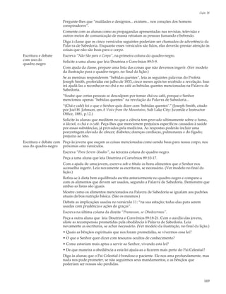 Lição 38

                       Pergunte-lhes que “maldades e desígnios... existem... nos corações dos homens
                       conspiradores”.
                       Comente com as alunas como as propagandas apresentadas nas revistas, televisão e
                       outros meios de comunicação de massa retratam as pessoas fumando e bebendo.
                       Diga à classe que os cinco versículos seguintes poderiam ser chamados de advertência da
                       Palavra de Sabedoria. Enquanto esses versículos são lidos, elas deverão prestar atenção às
                       coisas que não são boas para o corpo.
Escritura e debate     Escreva “Não São para o Corpo”, na primeira coluna do quadro-negro.
com uso do             Solicite a uma aluna que leia Doutrina e Convênios 89:5-9.
quadro-negro
                       Com ajuda da classe, prepare uma lista das coisas que não devemos ingerir. (Ver modelo
                       da ilustração para o quadro-negro, no final da lição.)
                       Se as meninas responderem “bebidas quentes”, leia as seguintes palavras do Profeta
                       Joseph Smith, proferidas em julho de 1833, cinco meses após ter recebido a revelação. Isso
                       irá ajudá-las a reconhecer no chá e no café as bebidas quentes mencionadas na Palavra de
                       Sabedoria.
                       “Soube que certas pessoas se desculpam por tomar chá ou café, porque o Senhor
                       mencionou apenas “bebidas quentes” na revelação da Palavra de Sabedoria...
                       “(Chá e café) foi o que o Senhor quis dizer com ‘bebidas quentes’.” (Joseph Smith, citado
                       por Joel H. Johnson, em A Voice from the Mountains, Salt Lake City: Juvenile e Instructor
                       Office, 1881, p.12.)
                       Solicite às alunas que meditem no que a ciência tem provado ultimamente sobre o fumo,
                       o álcool, o chá e o café. Peça-lhes que mencionem prejuízos específicos causados à saúde
                       por essas substâncias, já provados pela medicina. As respostas poderão incluir uma
                       porcentagem elevada de câncer; diabetes; doenças cardíacas, pulmonares e do fígado;
                       prejuízo ao feto.
Escritura e debate com Peça às jovens que ouçam as coisas mencionadas como sendo boas para nosso corpo, nos
uso do quadro-negro próximos oito versículos.
                       Escreva “Para Serem Usados”, na terceira coluna do quadro-negro.
                       Peça a uma aluna que leia Doutrina e Convênios 89:10-17.
                       Com a ajuda de uma jovem, escreva sob o título os bons alimentos que o Senhor nos
                       aconselha ingerir. Leia novamente as escrituras, se necessário. (Ver modelo no final da
                       lição.)
                       Refira-se à dieta bem equilibrada escrita anteriormente no quadro-negro e compare-a
                       com os alimentos que devem ser usados, segundo a Palavra de Sabedoria. Demonstre que
                       ambas as listas são iguais.
                       Mostre como os alimentos mencionados na Palavra de Sabedoria se igualam aos padrões
                       atuais da boa nutrição básica. (São os mesmos.)
                       Debata as implicações usadas no versículo 11: “na sua estação; todas elas para serem
                       usadas com prudência e ações de graças”.
                       Escreva na última coluna da direita “Promessas, se Obedecermos”.
                       Peça a outra aluna que leia Doutrina e Convênios 89:18-21. Com o auxílio das jovens,
                       aliste as recompensas prometidas pela obediência à Palavra de Sabedoria. Leia
                       novamente as escrituras, se achar necessário. (Ver modelo da ilustração, no final da lição.)
                       • Quais as bênçãos espirituais que nos foram prometidas, se vivermos essa lei?
                       • O que o Senhor quer dizer com tesouros ocultos de conhecimento?
                       • Como estariam mais aptas a servir ao Senhor, vivendo esta lei?
                       • De que maneira a obediência a esta lei ajuda-as a ficarem mais perto do Pai Celestial?
                       Diga às alunas que o Pai Celestial é bondoso e paciente. Ele nos ama profundamente, mas
                       nada nos pode prometer, se não seguirmos seus mandamentos, e as bênçãos que
                       poderiam ser nossas são perdidas.



                                                                                                                 169
 