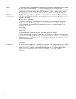 Citação            “Algumas pessoas acreditam em arrependimento instantâneo. Embora seja possível parar
                   de fazer algo instantaneamente..., o verdadeiro arrependimento ocorre quando
                   demonstramos, com o correr do tempo, que realmente fizemos o que havíamos decidido,
                   eliminando para sempre aquele pecado de nossa vida.” (Loren C. Dunn, Read, Ponder,
                   Pray Brigham Young University Speeches of the Year, Provo, 7 de março de 1972, p.4.)
Debate com         Explique-lhes que confessar e abandonar o pecado é necessário e vital. Alguns pecados
uso de escritura   precisam ser confessados aos líderes do sacerdócio, mas para obtermos perdão, mais do
                   que isso é necessário.
                   • O que mais é necessário?
                   Diga que as pessoas que aparecem nas três escrituras a seguir estavam arrependidas e
                   desejavam ser perdoadas dos pecados, tendo todas tido uma experiência semelhante.
                   Peça à classe que acompanhe silenciosamente em seus livros, enquanto alguém lê as
                   escrituras em voz alta:
                   Enos 1:4-8
                   Mosias 4:1-3
                   Alma 38:8
                   • Nesses exemplos de escrituras, como as pessoas obtiveram perdão?
                   Lembre às jovens que, para sermos perdoados do pecado, devemos pedir ao Pai Celestial
                   com fé em Jesus Cristo. Cristo ofereceu-nos duas maravilhosas dádivas. A ressurreição é
                   grátis para todos . A exaltação, ou vida eterna, está condicionada à fé em Jesus Cristo e ao
                   arrependimento genuíno.


                   Conclusão
Testemunho         Se desejar, preste testemunho da importância de Jesus Cristo como nosso Salvador. Ajude
                   as alunas a compreenderem o quão importante Cristo é para elas. Sem ele, não haveria
                   ressurreição nem a esperança de voltarmos à sua presença. Por causa de Jesus Cristo,
                   temos não apenas esperança, mas a promessa de bênçãos nesta vida, por nossa
                   fidelidade.




8
 