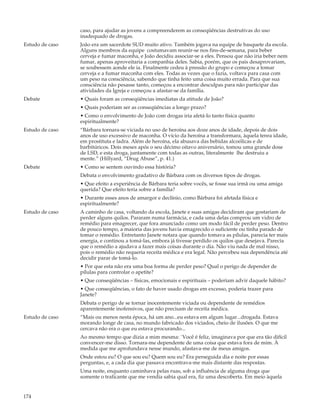 caso, para ajudar as jovens a compreenderem as conseqüências destrutivas do uso
                 inadequado de drogas.
Estudo de caso   João era um sacerdote SUD muito ativo. Também jogava na equipe de basquete da escola.
                 Alguns membros da equipe costumavam reunir-se nos fins-de-semana, para beber
                 cerveja e fumar maconha, e João decidiu associar-se a eles. Pensou que não iria beber nem
                 fumar, apenas aproveitaria a companhia deles. Sabia, porém, que os pais desaprovariam,
                 se soubessem aonde ele ia. Finalmente cedeu à pressão do grupo e começou a tomar
                 cerveja e a fumar maconha com eles. Todas as vezes que o fazia, voltava para casa com
                 um peso na consciência, sabendo que tinha feito uma coisa muito errada. Para que sua
                 consciência não pesasse tanto, começou a encontrar desculpas para não participar das
                 atividades da Igreja e começou a afastar-se da família.
Debate           • Quais foram as conseqüências imediatas da atitude de João?
                 • Quais poderiam ser as conseqüências a longo prazo?
                 • Como o envolvimento de João com drogas iria afetá-lo tanto física quanto
                 espiritualmente?
Estudo de caso   “Bárbara tornara-se viciada no uso de heroína aos doze anos de idade, depois de dois
                 anos de uso excessivo de maconha. O vício da heroína a transformara, àquela tenra idade,
                 em prostituta e ladra. Além de heroína, ela abusava das bebidas alcoólicas e de
                 barbitúricos. Dois meses após o seu décimo oitavo aniversário, tomou uma grande dose
                 de LSD, e esta droga, juntamente com todas as outras, literalmente lhe destruiu a
                 mente.” (Hillyard, “Drug Abuse”, p. 41.)
Debate           • Como se sentem ouvindo essa história?
                 Debata o envolvimento gradativo de Bárbara com os diversos tipos de drogas.
                 • Que efeito a experiência de Bárbara teria sobre vocês, se fosse sua irmã ou uma amiga
                 querida? Que efeito teria sobre a família?
                 • Durante esses anos de amargor e declínio, como Bárbara foi afetada física e
                 espiritualmente?
Estudo de caso   A caminho de casa, voltando da escola, Janete e suas amigas decidiram que gostariam de
                 perder alguns quilos. Pararam numa farmácia, e cada uma delas comprou um vidro de
                 remédio para emagrecer, que fora anunciado como um modo fácil de perder peso. Dentro
                 de pouco tempo, a maioria das jovens havia emagrecido o suficiente ou tinha parado de
                 tomar o remédio. Entretanto Janete notara que quando tomava as pílulas, parecia ter mais
                 energia, e continou a tomá-las, embora já tivesse perdido os quilos que desejava. Parecia
                 que o remédio a ajudava a fazer mais coisas durante o dia. Não viu nada de mal nisso,
                 pois o remédio não requeria receita médica e era legal. Não percebeu sua dependência até
                 decidir parar de tomá-lo.
                 • Por que esta não era uma boa forma de perder peso? Qual o perigo de depender de
                 pílulas para controlar o apetite?
                 • Que conseqüências – físicas, emocionais e espirituais – poderiam advir daquele hábito?
                 • Que conseqüências, o fato de haver usado drogas em excesso, poderia trazer para
                 Janete?
                 Debata o perigo de se tornar inocentemente viciada ou dependente de remédios
                 aparentemente inofensivos, que não precisam de receita médica.
Estudo de caso   “Mais ou menos nesta época, há um ano...eu estava em algum lugar...drogada. Estava
                 morando longe de casa, no mundo fabricado dos viciados, cheio de ilusões. O que me
                 cercava não era o que eu estava procurando...
                 Ao mesmo tempo que dizia a mim mesma: `Você é feliz, imaginava por que era tão difícil
                 convencer-me disso. Tornara-me dependente de uma coisa que estava fora de mim. À
                 medida que me aprofundava nesse mundo, afastava-me de meus amigos.
                 Onde estou eu? O que sou eu? Quem sou eu? Era perseguida dia e noite por essas
                 perguntas, e, a cada dia que passava encontrava-me mais distante das respostas.
                 Uma noite, enquanto caminhava pelas ruas, sob a influência de alguma droga que
                 somente o traficante que me vendia sabia qual era, fiz uma descoberta. Em meio àquela


174
 