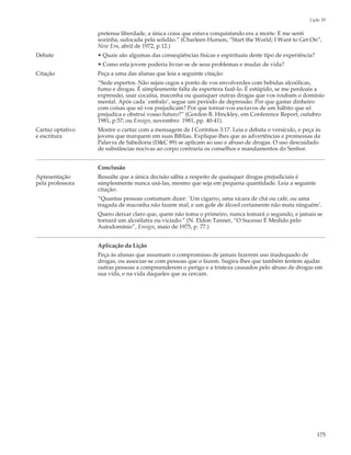 Lição 39

                  pretensa liberdade, a única coisa que estava conquistando era a morte. E me senti
                  sozinha, sufocada pela solidão.” (Charleen Hurson, “Start the World; I Want to Get On”,
                  New Era, abril de 1972, p.12.)
Debate            • Quais são algumas das conseqüências físicas e espirituais deste tipo de experiência?
                  • Como esta jovem poderia livrar-se de seus problemas e mudar de vida?
Citação           Peça a uma das alunas que leia a seguinte citação:
                  “Sede espertos. Não sejais cegos a ponto de vos envolverdes com bebidas alcoólicas,
                  fumo e drogas. É simplesmente falta de esperteza fazê-lo. É estúpido, se me perdoais a
                  expressão, usar cocaína, maconha ou quaisquer outras drogas que vos roubam o domínio
                  mental. Após cada `embalo’, segue um período de depressão. Por que gastar dinheiro
                  com coisas que só vos prejudicam? Por que tornar-vos escravos de um hábito que só
                  prejudica e obstrui vosso futuro?” (Gordon B. Hinckley, em Conference Report, outubro
                  1981, p.57; ou Ensign, novembro 1981, pp. 40-41).
Cartaz optativo   Mostre o cartaz com a mensagem de I Coríntios 3:17. Leia e debata o versículo, e peça às
e escritura       jovens que marquem em suas Bíblias. Explique-lhes que as advertências e promessas da
                  Palavra de Sabedoria (D&C 89) se aplicam ao uso e abuso de drogas. O uso descuidado
                  de substâncias nocivas ao corpo contraria os conselhos e mandamentos do Senhor.


                  Conclusão
Apresentação      Ressalte que a única decisão sábia a respeito de quaisquer drogas prejudiciais é
pela professora   simplesmente nunca usá-las, mesmo que seja em pequena quantidade. Leia a seguinte
                  citação:
                  “Quantas pessoas costumam dizer: `Um cigarro, uma xícara de chá ou café, ou uma
                  tragada de maconha não fazem mal, e um gole de álcool certamente não mata ninguém’.
                  Quero deixar claro que, quem não toma o primeiro, nunca tomará o segundo, e jamais se
                  tornará um alcoólatra ou viciado.” (N. Eldon Tanner, “O Sucesso É Medido pelo
                  Autodomínio”, Ensign, maio de 1975, p. 77.)


                  Aplicação da Lição
                  Peça às alunas que assumam o compromisso de jamais fazerem uso inadequado de
                  drogas, ou associar-se com pessoas que o fazem. Sugira-lhes que também tentem ajudar
                  outras pessoas a compreenderem o perigo e a tristeza causados pelo abuso de drogas em
                  sua vida, e na vida daqueles que as cercam.




                                                                                                           175
 