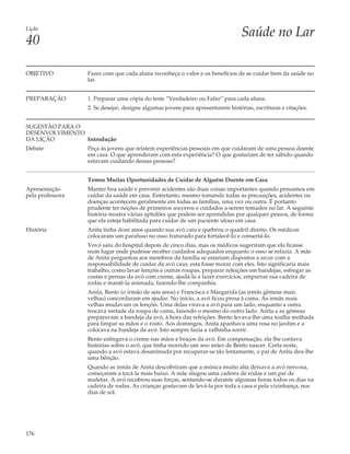 Lição
                                                                                Saúde no Lar
40

OBJETIVO          Fazer com que cada aluna reconheça o valor e os benefícios de se cuidar bem da saúde no
                  lar.


PREPARAÇÃO        1. Preparar uma cópia do teste “Verdadeiro ou Falso” para cada aluna.
                  2. Se desejar, designe algumas jovens para apresentarem histórias, escrituras e citações.


SUGESTÃO PARA O
DESENVOLVIMENTO
DA LIÇÃO        Introdução
Debate            Peça às jovens que relatem experiências pessoais em que cuidaram de uma pessoa doente
                  em casa. O que aprenderam com esta experiência? O que gostariam de ter sabido quando
                  estavam cuidando dessas pessoas?


                  Temos Muitas Oportunidades de Cuidar de Alguém Doente em Casa
Apresentação      Manter boa saúde e prevenir acidentes são duas coisas importantes quando pensamos em
pela professora   cuidar da saúde em casa. Entretanto, mesmo tomando todas as precauções, acidentes ou
                  doenças acontecem geralmente em todas as famílias, uma vez ou outra. É portanto
                  prudente ter noções de primeiros socorros e cuidados a serem tomados no lar. A seguinte
                  história mostra várias aptidões que podem ser aprendidas por qualquer pessoa, de forma
                  que ela esteja habilitada para cuidar de um paciente idoso em casa.
História          Anita tinha doze anos quando sua avó caiu e quebrou o quadril direito. Os médicos
                  colocaram um parafuso no osso fraturado para fortalecê-lo e consertá-lo.
                  Vovó saiu do hospital depois de cinco dias, mas os médicos sugeriram que ela ficasse
                  num lugar onde pudesse receber cuidados adequados enquanto o osso se refazia. A mãe
                  de Anita perguntou aos membros da família se estariam dispostos a arcar com a
                  responsabilidade de cuidar da avó caso, esta fosse morar com eles. Isto significaria mais
                  trabalho, como lavar lençóis e outras roupas, preparar refeições em bandejas, esfregar as
                  costas e pernas da avó com creme, ajudá-la a fazer exercícios, empurrar sua cadeira de
                  rodas e mantê-la animada, fazendo-lhe companhia.
                  Anita, Bento (o irmão de seis anos) e Francisca e Margarida (as irmãs gêmeas mais
                  velhas) concordaram em ajudar. No início, a avó ficou presa à cama. As irmãs mais
                  velhas mudavam os lençóis. Uma delas virava a avó para um lado, enquanto a outra
                  trocava metade da roupa de cama, fazendo o mesmo do outro lado. Anita e as gêmeas
                  preparavam a bandeja da avó, à hora das refeições. Bento levava-lhe uma toalha molhada
                  para limpar as mãos e o rosto. Aos domingos, Anita apanhava uma rosa no jardim e a
                  colocava na bandeja da avó. Isto sempre fazia a velhinha sorrir.
                  Bento esfregava o creme nas mãos e braços da avó. Em compensação, ela lhe contava
                  histórias sobre o avô, que tinha morrido um ano antes de Bento nascer. Certa noite,
                  quando a avó estava desanimada por recuperar-se tão lentamente, o pai de Anita deu-lhe
                  uma bênção.
                  Quando as irmãs de Anita descobriram que a música muito alta deixava a avó nervosa,
                  começaram a tocá-la mais baixo. A mãe alugou uma cadeira de rodas e um par de
                  muletas. A avó recobrou suas forças, sentando-se durante algumas horas todos os dias na
                  cadeira de rodas. As crianças gostavam de levá-la por toda a casa e pela vizinhança, nos
                  dias de sol.




176
 