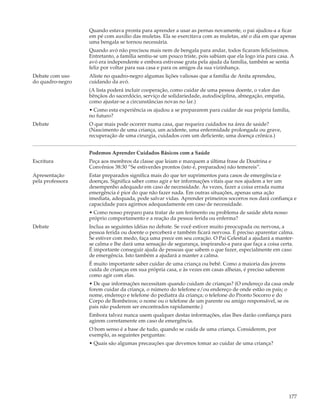 Quando estava pronta para aprender a usar as pernas novamente, o pai ajudou-a a ficar
                  em pé com auxílio das muletas. Ela se exercitava com as muletas, até o dia em que apenas
                  uma bengala se tornou necessária.
                  Quando avó não precisou mais nem de bengala para andar, todos ficaram felicíssimos.
                  Entretanto, a família sentiu-se um pouco triste, pois sabiam que ela logo iria para casa. A
                  avó era independente e embora estivesse grata pela ajuda da família, também se sentia
                  feliz por voltar para sua casa e para os amigos da sua vizinhança.
Debate com uso    Aliste no quadro-negro algumas lições valiosas que a família de Anita aprendeu,
do quadro-negro   cuidando da avó.
                  (A lista poderá incluir cooperação, como cuidar de uma pessoa doente, o valor das
                  bênçãos do sacerdócio, serviço de solidariedade, autodisciplina, abnegação, empatia,
                  como ajustar-se a circunstâncias novas no lar.)
                  • Como esta experiência os ajudou a se prepararem para cuidar de sua própria família,
                  no futuro?
Debate            O que mais pode ocorrer numa casa, que requeira cuidados na área de saúde?
                  (Nascimento de uma criança, um acidente, uma enfermidade prolongada ou grave,
                  recuperação de uma cirurgia, cuidados com um deficiente, uma doença crônica.)


                  Podemos Aprender Cuidados Básicos com a Saúde
Escritura         Peça aos membros da classe que leiam e marquem a última frase de Doutrina e
                  Convênios 38:30 “Se estiverdes prontos (isto é, preparados) não temereis”.
Apresentação      Estar preparados significa mais do que ter suprimentos para casos de emergência e
pela professora   doenças. Significa saber como agir e ter informações vitais que nos ajudem a ter um
                  desempenho adequado em caso de necessidade. Às vezes, fazer a coisa errada numa
                  emergência é pior do que não fazer nada. Em outras situações, apenas uma ação
                  imediata, adequada, pode salvar vidas. Aprender primeiros socorros nos dará confiança e
                  capacidade para agirmos adequadamente em caso de necessidade.
                  • Como nosso preparo para tratar de um ferimento ou problema de saúde afeta nosso
                  próprio comportamento e a reação da pessoa ferida ou enferma?
Debate            Inclua as seguintes idéias no debate. Se você estiver muito preocupada ou nervosa, a
                  pessoa ferida ou doente o perceberá e também ficará nervosa. É preciso aparentar calma.
                  Se estiver com medo, faça uma prece em seu coração. O Pai Celestial a ajudará a manter-
                  se calma e lhe dará uma sensação de segurança, inspirando-a para que faça a coisa certa.
                  É importante conseguir ajuda de pessoas que sabem o que fazer, especialmente em caso
                  de emergência. Isto também a ajudará a manter a calma.
                  É muito importante saber cuidar de uma criança ou bebê. Como a maioria das jovens
                  cuida de crianças em sua própria casa, e às vezes em casas alheias, é preciso saberem
                  como agir com elas.
                  • De que informações necessitam quando cuidam de crianças? (O endereço da casa onde
                  forem cuidar da criança, o número do telefone e/ou endereço de onde estão os pais; o
                  nome, endereço e telefone do pediatra da criança; o telefone do Pronto Socorro e do
                  Corpo de Bombeiros; o nome ou o telefone de um parente ou amigo responsável, se os
                  pais não puderem ser encontrados rapidamente.)
                  Embora talvez nunca usem qualquer destas informações, elas lhes darão confiança para
                  agirem corretamente em caso de emergência.
                  O bom senso é a base de tudo, quando se cuida de uma criança. Considerem, por
                  exemplo, as seguintes perguntas:
                  • Quais são algumas precauções que devemos tomar ao cuidar de uma criança?




                                                                                                          177
 