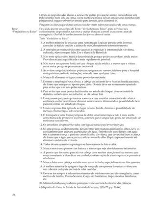 Debata as respostas das alunas e acrescente outras precauções como: nunca deixar um
                       bebê sozinho num sofá ou cama, ou na banheira; nunca deixar uma criança sozinha num
                       playground; segurar o bebê levantado para arrotar, após alimentá-lo.
                       Pergunte às alunas que outras coisas elas deveriam saber para cuidar de uma criança.
Teste                 Dê a cada jovem uma cópia do Teste “Verdadeiro ou Falso”, para verificar seu
“Verdadeiro ou Falso” conhecimento de primeiros socorros e outras técnicas a serem usadas em casos de
                      emergência. O nível de conhecimento das jovens deverá variar.
                       Teste “Verdadeiro ou Falso”
                        1. A melhor maneira de estancar uma hemorragia é aplicar pressão com diversas
                           camadas de tecido ou com a palma da mão, diretamente sobre o ferimento.
                        2. A emergência respiratória ocorre quando a respiração é interrompida e a vítima,
                           sufocada, não consegue falar. Use a técnica de Heimlich.
                        3. Não tente aplicar uma técnica desconhecida, porque pode causar dano ainda maior.
                           Providencie ajuda qualificada o mais rapidamente possível.
                        4. Não mova uma pessoa ferida até que chegue ajuda médica, a menos que a vítima
                           corra maior perigo se permanecer onde está.
                        5. Se a vítima engoliu produtos químicos perigosos ou veneno, telefone para o hospital
                           mais próximo pedindo instruções, antes de fazer qualquer coisa.
                        6. Nunca dê alimento ou água a uma pessoa inconsciente.
                        7. Durante a respiração boca a boca, a cabeça do paciente deve ficar inclinada para trás,
                           de forma que seu queixo aponte para cima. O nariz deve ser suavemente apertado
                           para evitar que o ar saia pelas narinas.
                        8. Para evitar que uma pessoa ferida entre em estado de choque, deve-se mantê-la
                           deitada e coberta com um cobertor, se ela estiver fria.
                        9. Uma pessoa que presta primeiros socorros e que mantém uma atitude de calma e
                           confiança, conforta a vítima e diminui seus temores, diminuindo a possibilidade de o
                           paciente entrar em estado de choque.
                       10. Uma compressa fria aplicada ao lugar de uma batida, diminui a possibilidade de
                           inchaço e hemorragia, sob os tecidos.
                       11. O torniquete é uma forma perigosa de deter uma hemorragia e não é mais aceita
                           como técnica de primeiros socorros, a menos que o sangue não possa ser estancado de
                           nenhuma outra forma.
                       12. Os arranhões devem ser lavados com água e sabão para evitar infecção.
                       13. Se uma pessoa, acidentalmente, deixar entrar um produto químico nos olhos, lave-os
                           rapidamente com grandes quantidades de água. Embeba um pano limpo com água
                           fria e corrente e torça o pano no canto do olho da vítima, que deverá inclinar a cabeça
                           de forma que a água corra para o canto externo do olho. Repita o procedimento até
                           eliminar a substância irritante.
                       14. Todos devem aprender a proteger-se dos excessos de frio e calor.
                       15. Nunca mova uma pessoa com fratura, a menos que seja absolutamente necessário.
                       16. A pessoa que leva uma pancada na cabeça deve receber atenção médica mesmo que
                           esteja consciente, e deve ficar em cuidadosa observação de vinte e quatro a quarenta e
                           oito horas.
                       17. Nunca deixe uma criança sozinha num carro fechado, especialmente em dias quentes.
                       18. A melhor maneira de apagar o fogo da roupa de uma pessoa é enrolar a vítima em
                           um cobertor ou tapete ou fazê-la rolar no chão.
                       19. Deve-se ter sempre à mão certos números de telefones em caso de emergência, como
                           médico da família, Pronto Socorro, Corpo de Bombeiros, bispo, mestres familiares,
                           etc.
                       20. Mantenha todos os produtos químicos e venenos fora do alcance das crianças.
                       (Adaptado do Curso de Estudo da Sociedade de Socorro, 1976-77, pp. 39-66.)

178
 